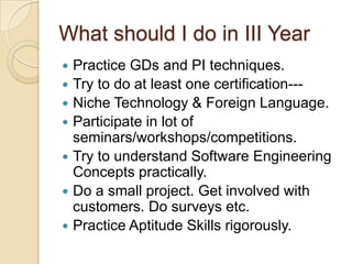 What should I do in III Year
 Practice GDs and PI techniques.
 Try to do at least one certification---
 Niche Technology & Foreign Language.
 Participate in lot of
seminars/workshops/competitions.
 Try to understand Software Engineering
Concepts practically.
 Do a small project. Get involved with
customers. Do surveys etc.
 Practice Aptitude Skills rigorously.
 