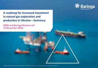 Copyright © Baringa Partners LLP 2018. All rights reserved. This document is subject to contract and contains confidential and proprietary information.
A roadmap for increased investment
in natural gas exploration and
production in Ukraine – Summary
EBRD and Baringa Partners LLP
23 November 2018
 