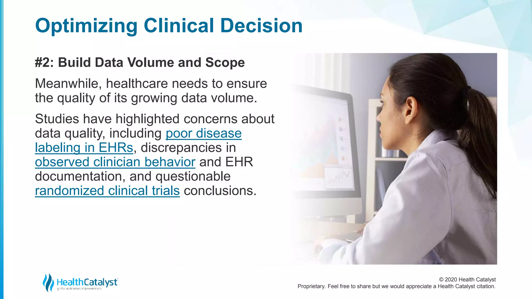 © 2020 Health Catalyst
Proprietary. Feel free to share but we would appreciate a Health Catalyst citation.
Optimizing Clinical Decision
#2: Build Data Volume and Scope
Meanwhile, healthcare needs to ensure
the quality of its growing data volume.
Studies have highlighted concerns about
data quality, including poor disease
labeling in EHRs, discrepancies in
observed clinician behavior and EHR
documentation, and questionable
randomized clinical trials conclusions.
 