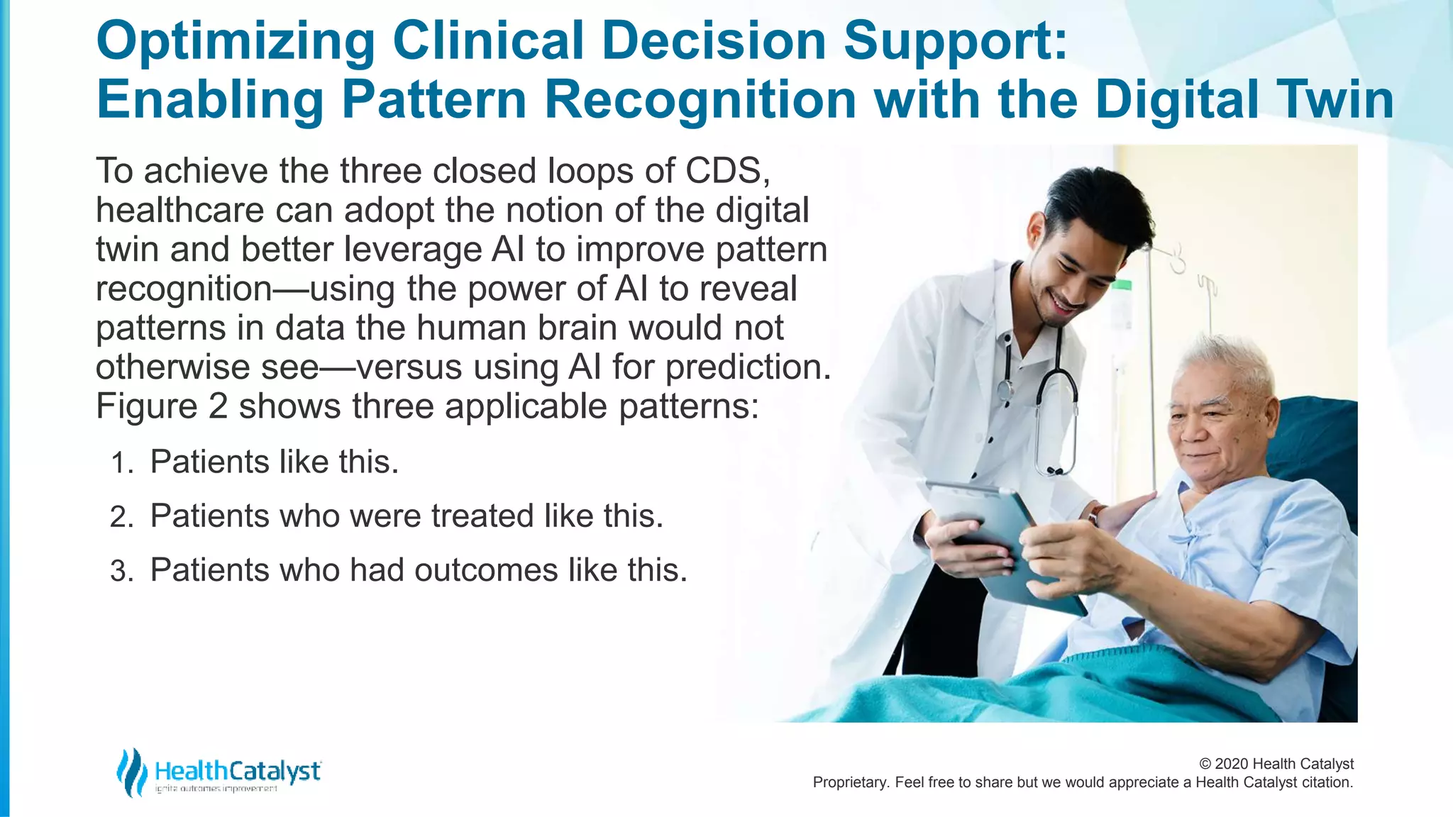 © 2020 Health Catalyst
Proprietary. Feel free to share but we would appreciate a Health Catalyst citation.
Optimizing Clinical Decision Support:
Enabling Pattern Recognition with the Digital Twin
To achieve the three closed loops of CDS,
healthcare can adopt the notion of the digital
twin and better leverage AI to improve pattern
recognition—using the power of AI to reveal
patterns in data the human brain would not
otherwise see—versus using AI for prediction.
Figure 2 shows three applicable patterns:
1. Patients like this.
2. Patients who were treated like this.
3. Patients who had outcomes like this.
 