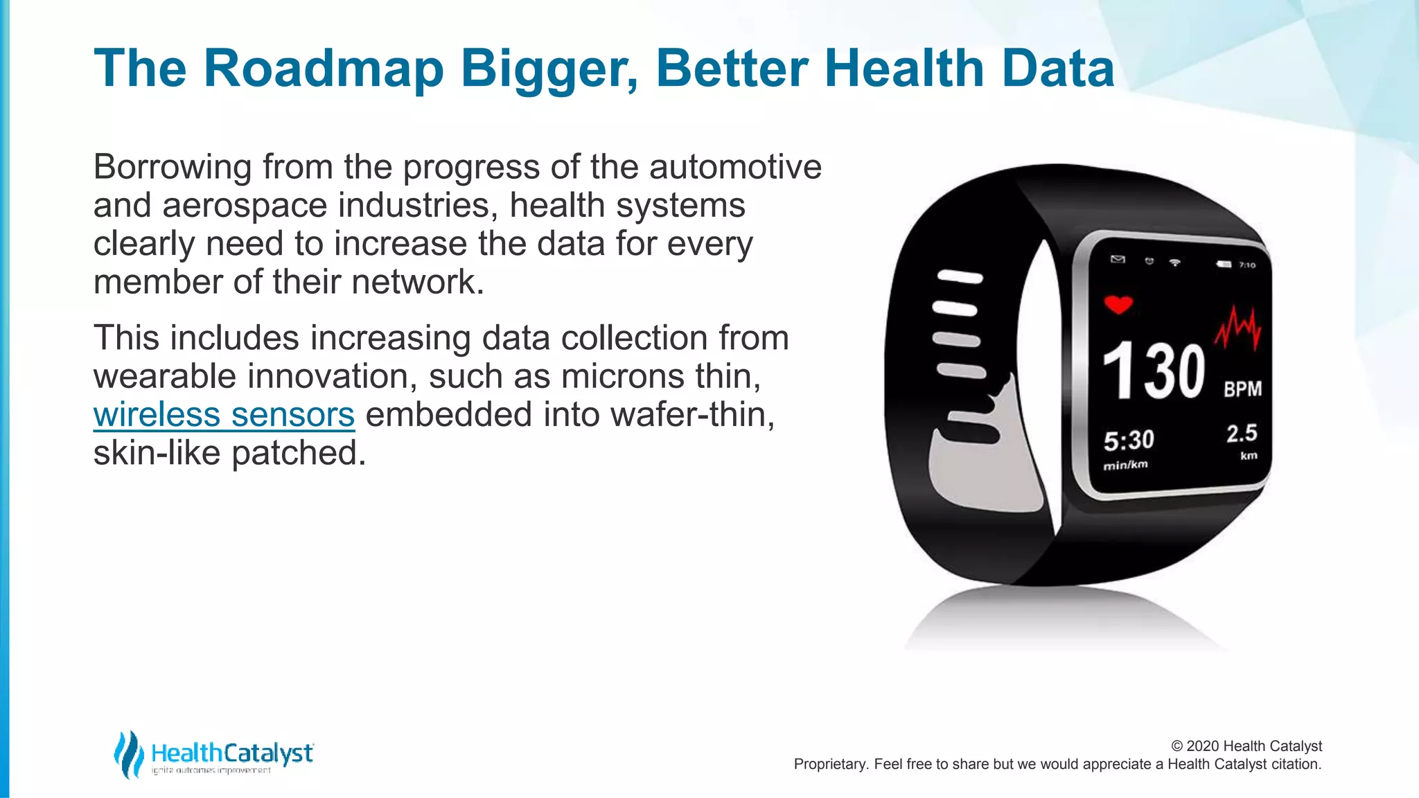 © 2020 Health Catalyst
Proprietary. Feel free to share but we would appreciate a Health Catalyst citation.
The Roadmap Bigger, Better Health Data
Borrowing from the progress of the automotive
and aerospace industries, health systems
clearly need to increase the data for every
member of their network.
This includes increasing data collection from
wearable innovation, such as microns thin,
wireless sensors embedded into wafer-thin,
skin-like patched.
 
