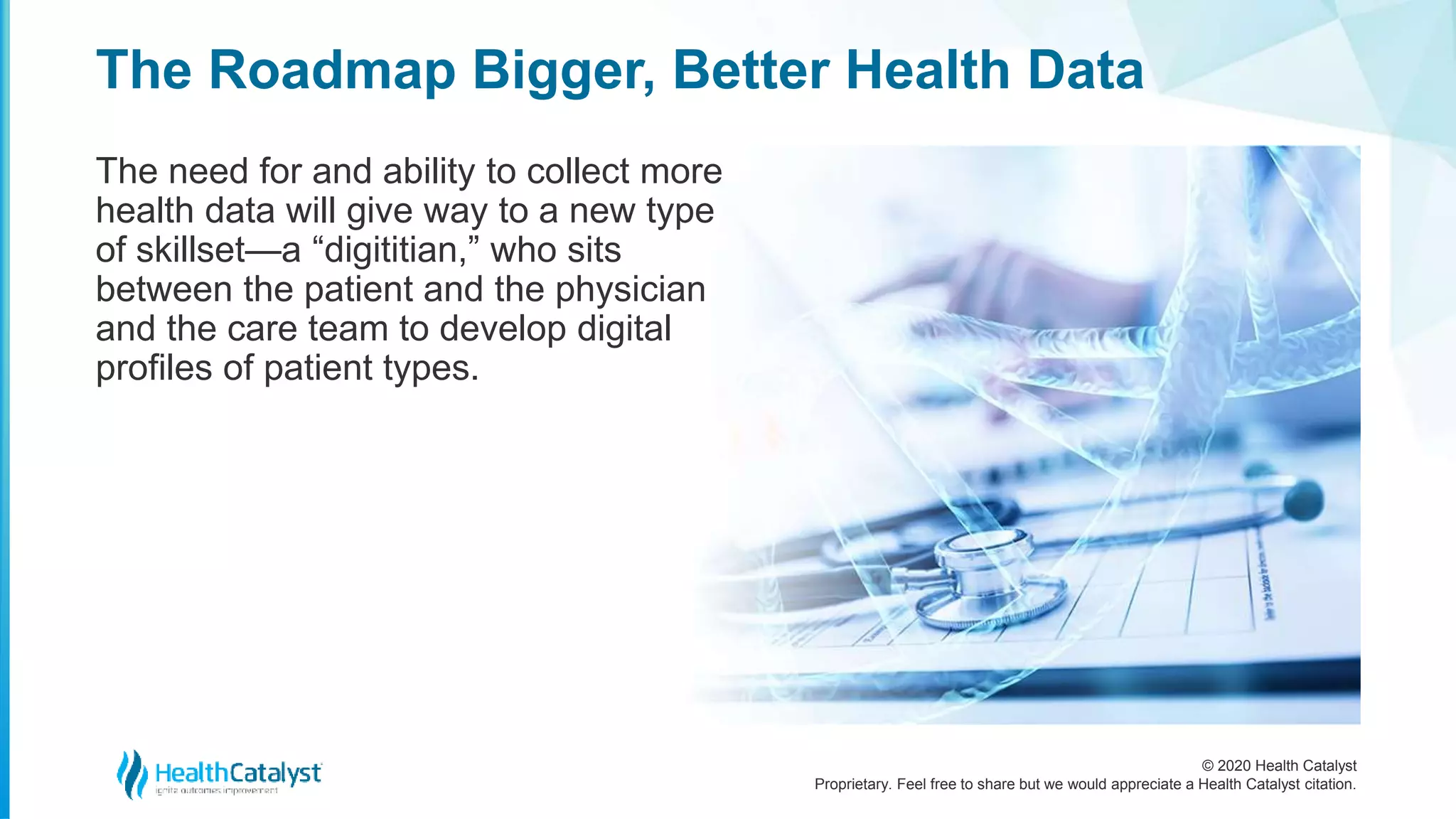 © 2020 Health Catalyst
Proprietary. Feel free to share but we would appreciate a Health Catalyst citation.
The Roadmap Bigger, Better Health Data
The need for and ability to collect more
health data will give way to a new type
of skillset—a “digititian,” who sits
between the patient and the physician
and the care team to develop digital
profiles of patient types.
 