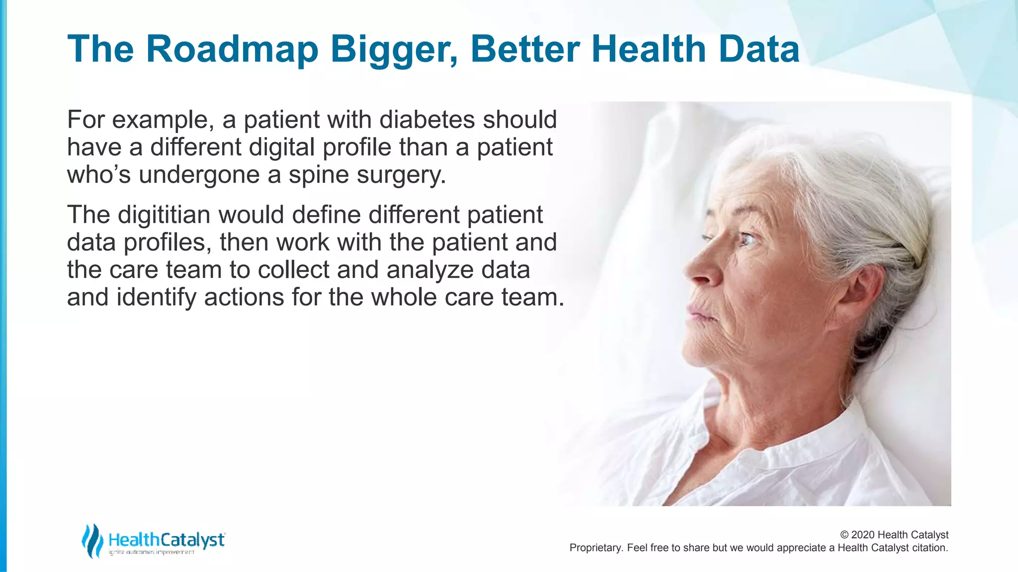 © 2020 Health Catalyst
Proprietary. Feel free to share but we would appreciate a Health Catalyst citation.
The Roadmap Bigger, Better Health Data
For example, a patient with diabetes should
have a different digital profile than a patient
who’s undergone a spine surgery.
The digititian would define different patient
data profiles, then work with the patient and
the care team to collect and analyze data
and identify actions for the whole care team.
 