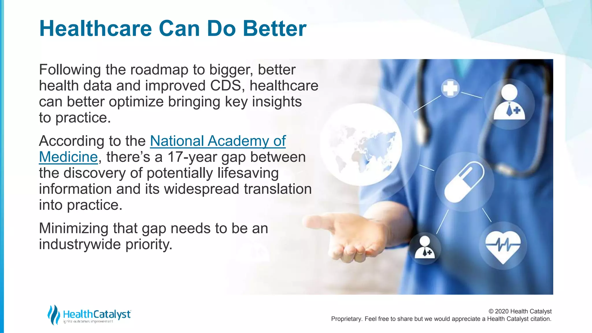 © 2020 Health Catalyst
Proprietary. Feel free to share but we would appreciate a Health Catalyst citation.
Healthcare Can Do Better
Following the roadmap to bigger, better
health data and improved CDS, healthcare
can better optimize bringing key insights
to practice.
According to the National Academy of
Medicine, there’s a 17-year gap between
the discovery of potentially lifesaving
information and its widespread translation
into practice.
Minimizing that gap needs to be an
industrywide priority.
 