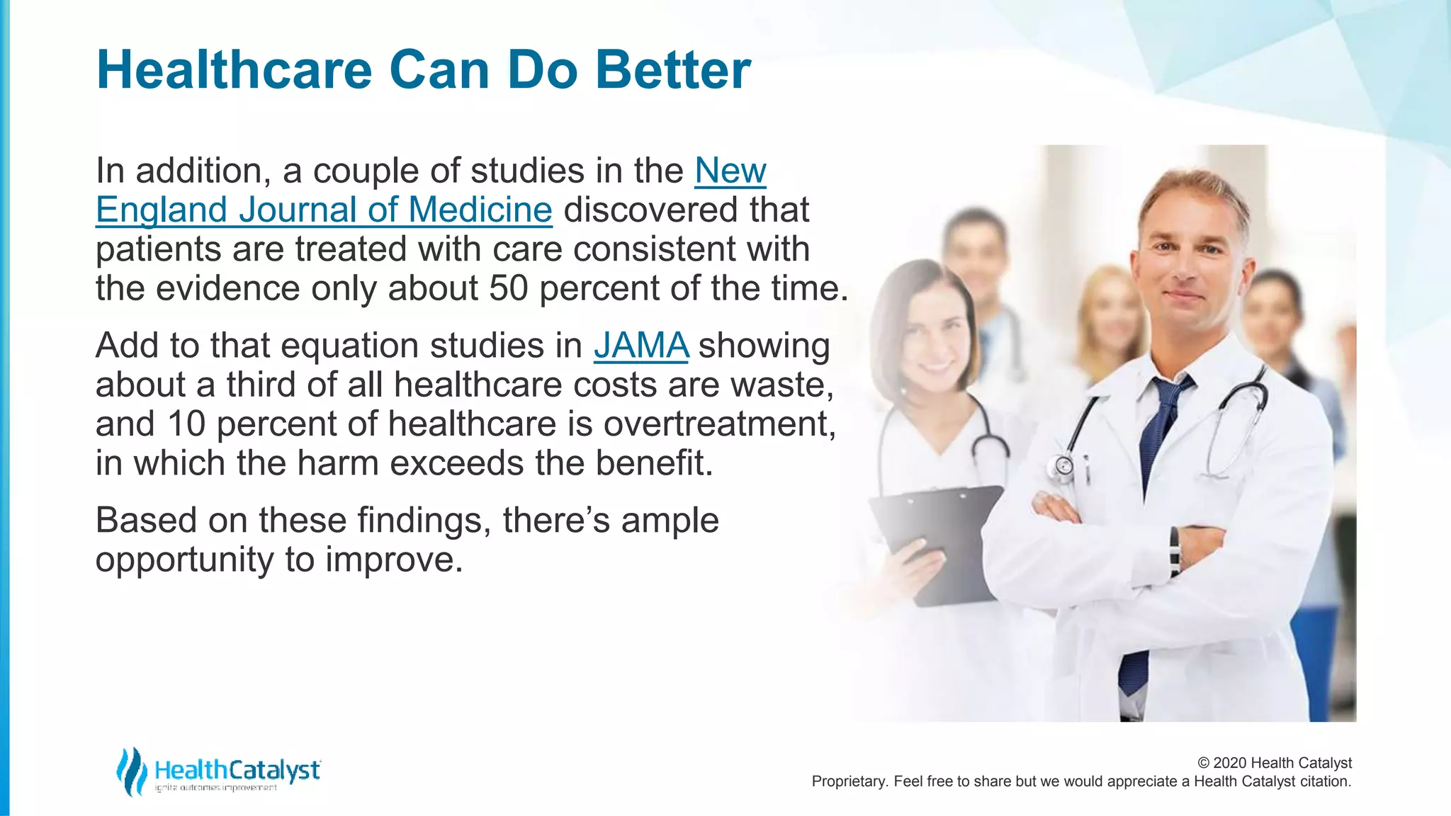 © 2020 Health Catalyst
Proprietary. Feel free to share but we would appreciate a Health Catalyst citation.
Healthcare Can Do Better
In addition, a couple of studies in the New
England Journal of Medicine discovered that
patients are treated with care consistent with
the evidence only about 50 percent of the time.
Add to that equation studies in JAMA showing
about a third of all healthcare costs are waste,
and 10 percent of healthcare is overtreatment,
in which the harm exceeds the benefit.
Based on these findings, there’s ample
opportunity to improve.
 