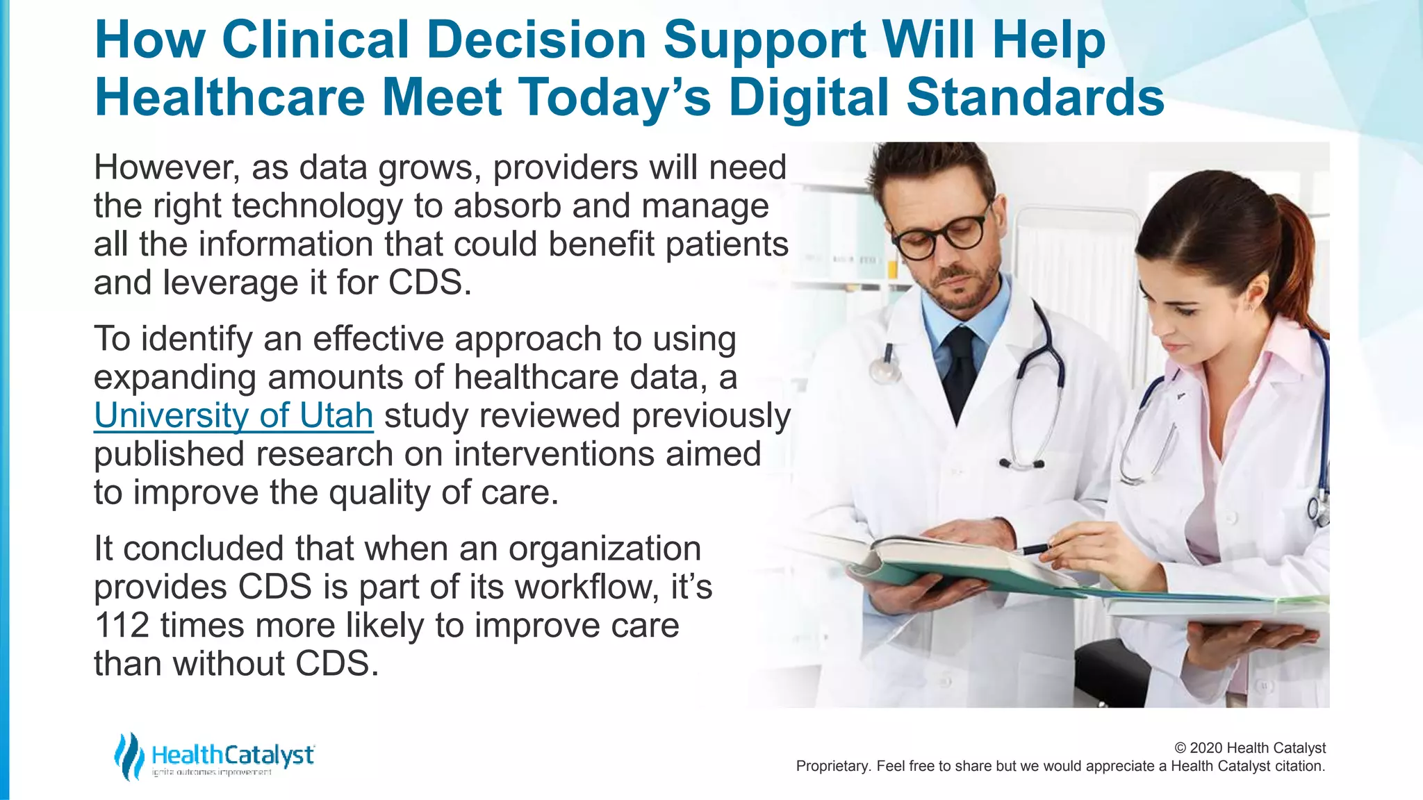 © 2020 Health Catalyst
Proprietary. Feel free to share but we would appreciate a Health Catalyst citation.
How Clinical Decision Support Will Help
Healthcare Meet Today’s Digital Standards
However, as data grows, providers will need
the right technology to absorb and manage
all the information that could benefit patients
and leverage it for CDS.
To identify an effective approach to using
expanding amounts of healthcare data, a
University of Utah study reviewed previously
published research on interventions aimed
to improve the quality of care.
It concluded that when an organization
provides CDS is part of its workflow, it’s
112 times more likely to improve care
than without CDS.
 