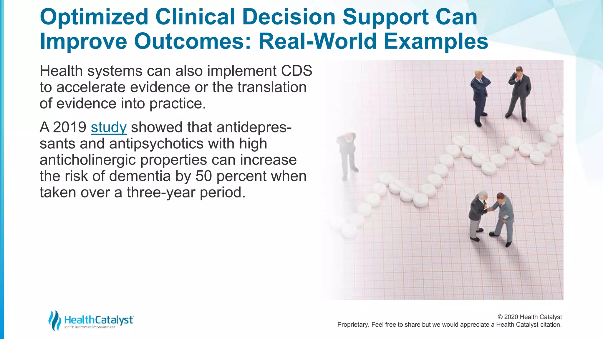 © 2020 Health Catalyst
Proprietary. Feel free to share but we would appreciate a Health Catalyst citation.
Optimized Clinical Decision Support Can
Improve Outcomes: Real-World Examples
Health systems can also implement CDS
to accelerate evidence or the translation
of evidence into practice.
A 2019 study showed that antidepres-
sants and antipsychotics with high
anticholinergic properties can increase
the risk of dementia by 50 percent when
taken over a three-year period.
 