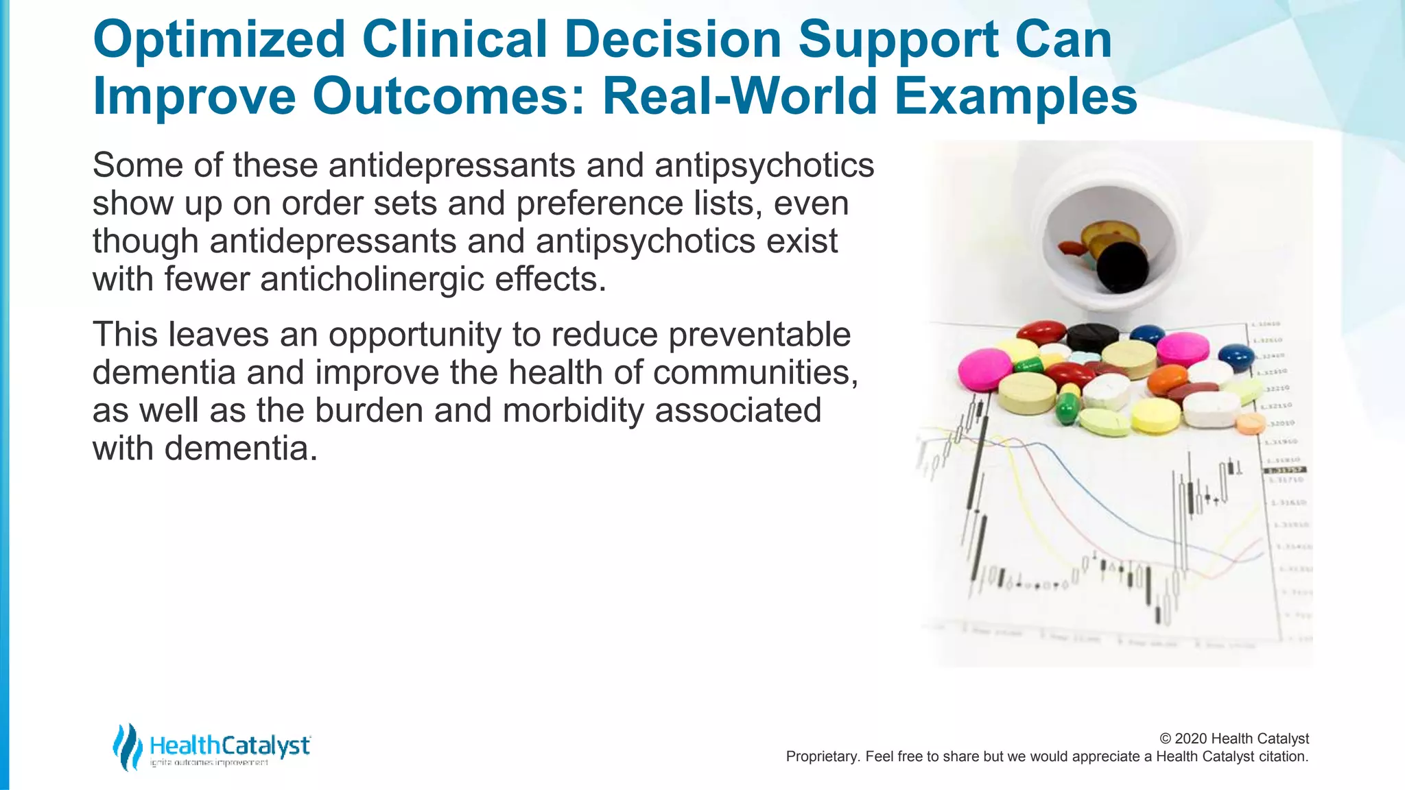 © 2020 Health Catalyst
Proprietary. Feel free to share but we would appreciate a Health Catalyst citation.
Optimized Clinical Decision Support Can
Improve Outcomes: Real-World Examples
Some of these antidepressants and antipsychotics
show up on order sets and preference lists, even
though antidepressants and antipsychotics exist
with fewer anticholinergic effects.
This leaves an opportunity to reduce preventable
dementia and improve the health of communities,
as well as the burden and morbidity associated
with dementia.
 