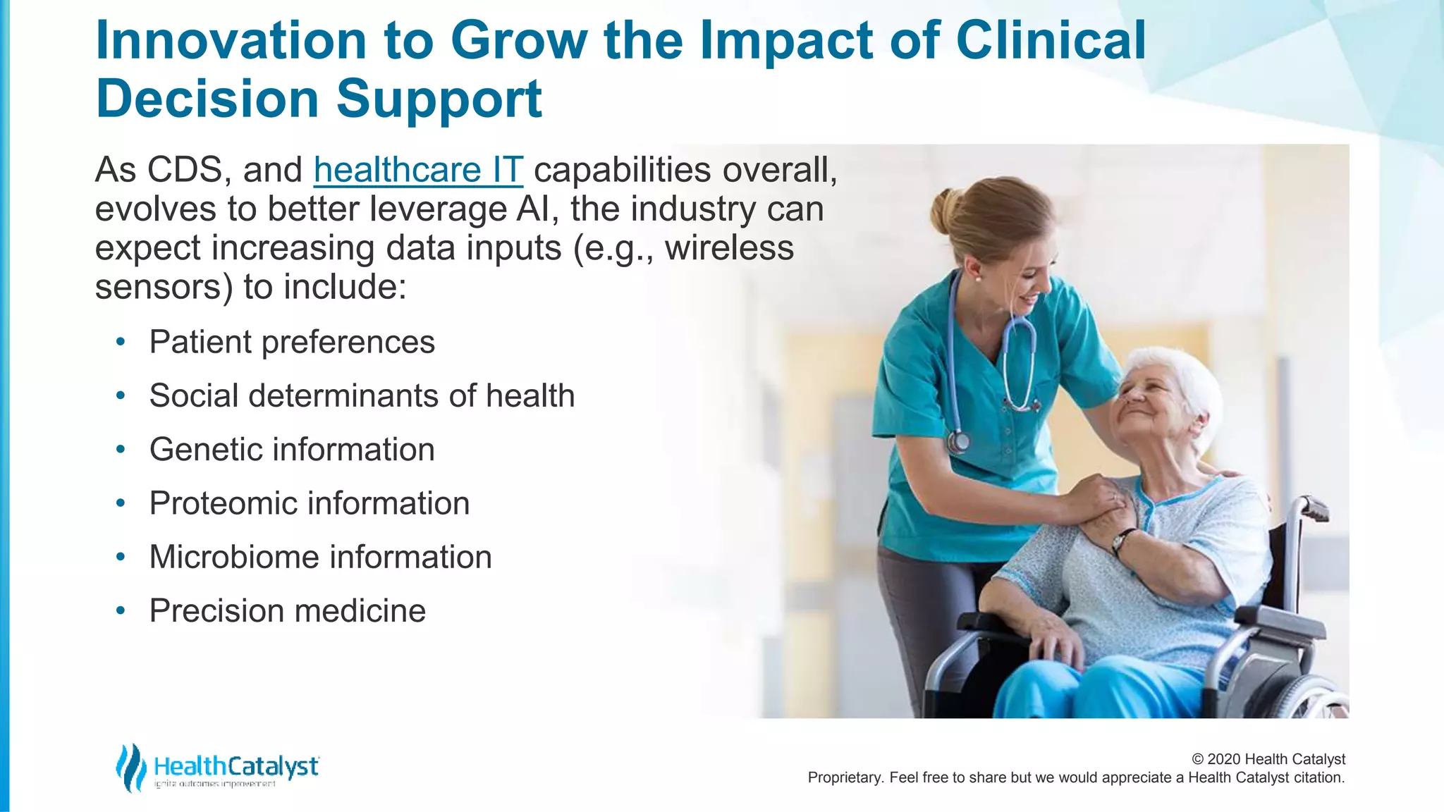 © 2020 Health Catalyst
Proprietary. Feel free to share but we would appreciate a Health Catalyst citation.
Innovation to Grow the Impact of Clinical
Decision Support
As CDS, and healthcare IT capabilities overall,
evolves to better leverage AI, the industry can
expect increasing data inputs (e.g., wireless
sensors) to include:
• Patient preferences
• Social determinants of health
• Genetic information
• Proteomic information
• Microbiome information
• Precision medicine
 