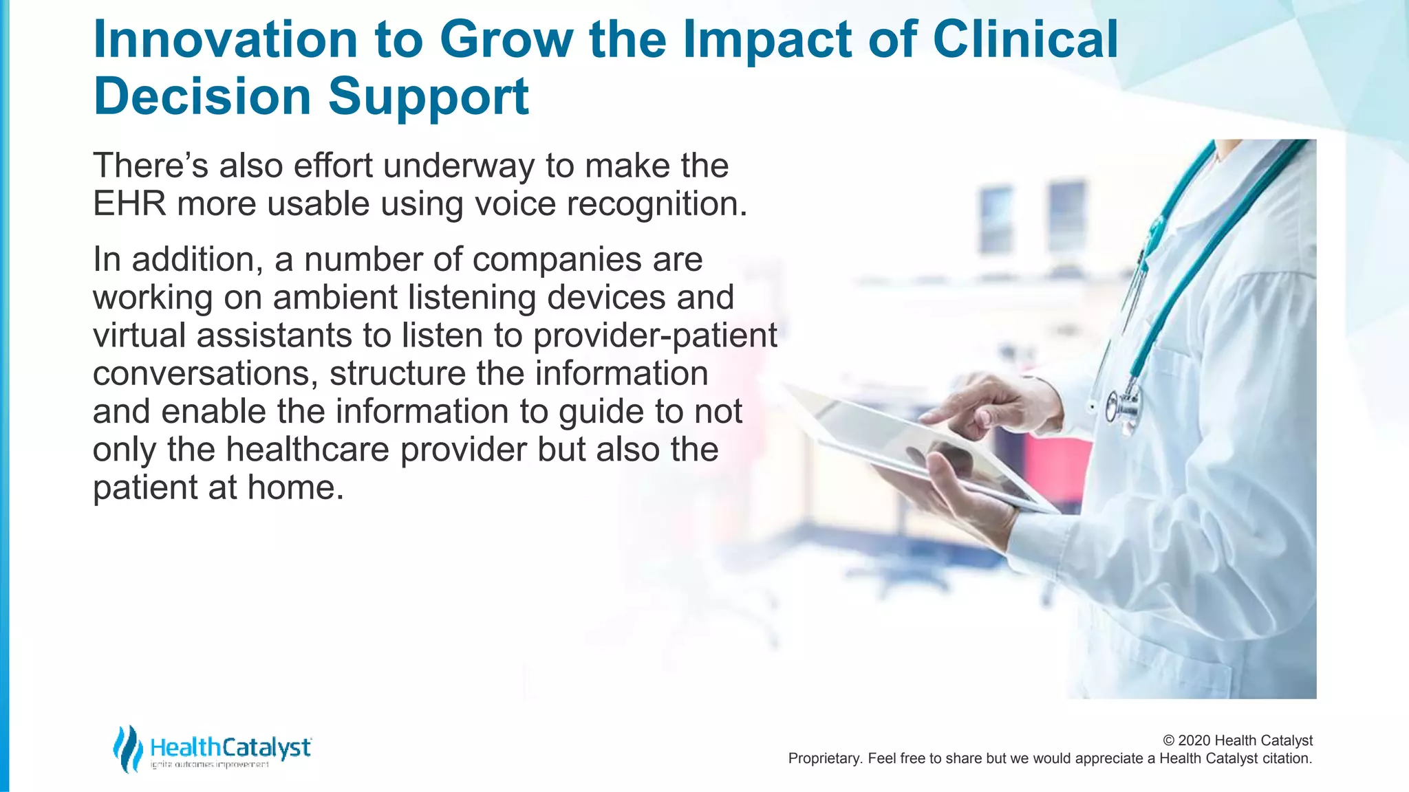 © 2020 Health Catalyst
Proprietary. Feel free to share but we would appreciate a Health Catalyst citation.
Innovation to Grow the Impact of Clinical
Decision Support
There’s also effort underway to make the
EHR more usable using voice recognition.
In addition, a number of companies are
working on ambient listening devices and
virtual assistants to listen to provider-patient
conversations, structure the information
and enable the information to guide to not
only the healthcare provider but also the
patient at home.
 