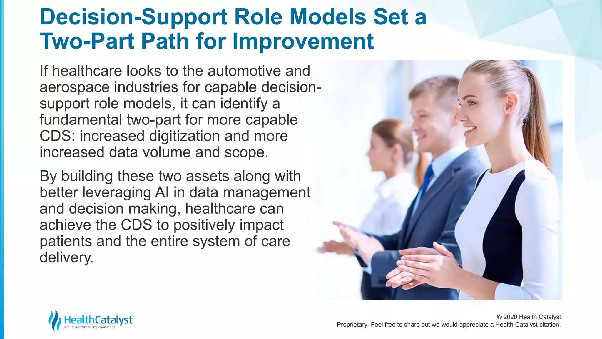© 2020 Health Catalyst
Proprietary. Feel free to share but we would appreciate a Health Catalyst citation.
Decision-Support Role Models Set a
Two-Part Path for Improvement
If healthcare looks to the automotive and
aerospace industries for capable decision-
support role models, it can identify a
fundamental two-part for more capable
CDS: increased digitization and more
increased data volume and scope.
By building these two assets along with
better leveraging AI in data management
and decision making, healthcare can
achieve the CDS to positively impact
patients and the entire system of care
delivery.
 