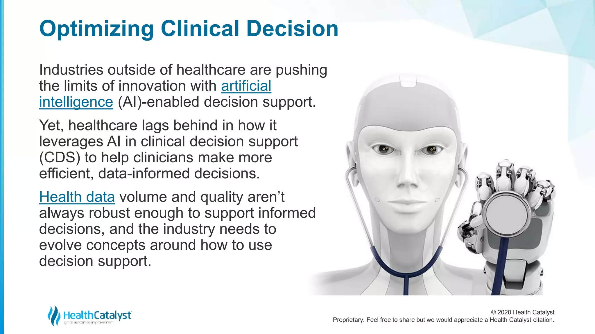 © 2020 Health Catalyst
Proprietary. Feel free to share but we would appreciate a Health Catalyst citation.
Optimizing Clinical Decision
Industries outside of healthcare are pushing
the limits of innovation with artificial
intelligence (AI)-enabled decision support.
Yet, healthcare lags behind in how it
leverages AI in clinical decision support
(CDS) to help clinicians make more
efficient, data-informed decisions.
Health data volume and quality aren’t
always robust enough to support informed
decisions, and the industry needs to
evolve concepts around how to use
decision support.
 