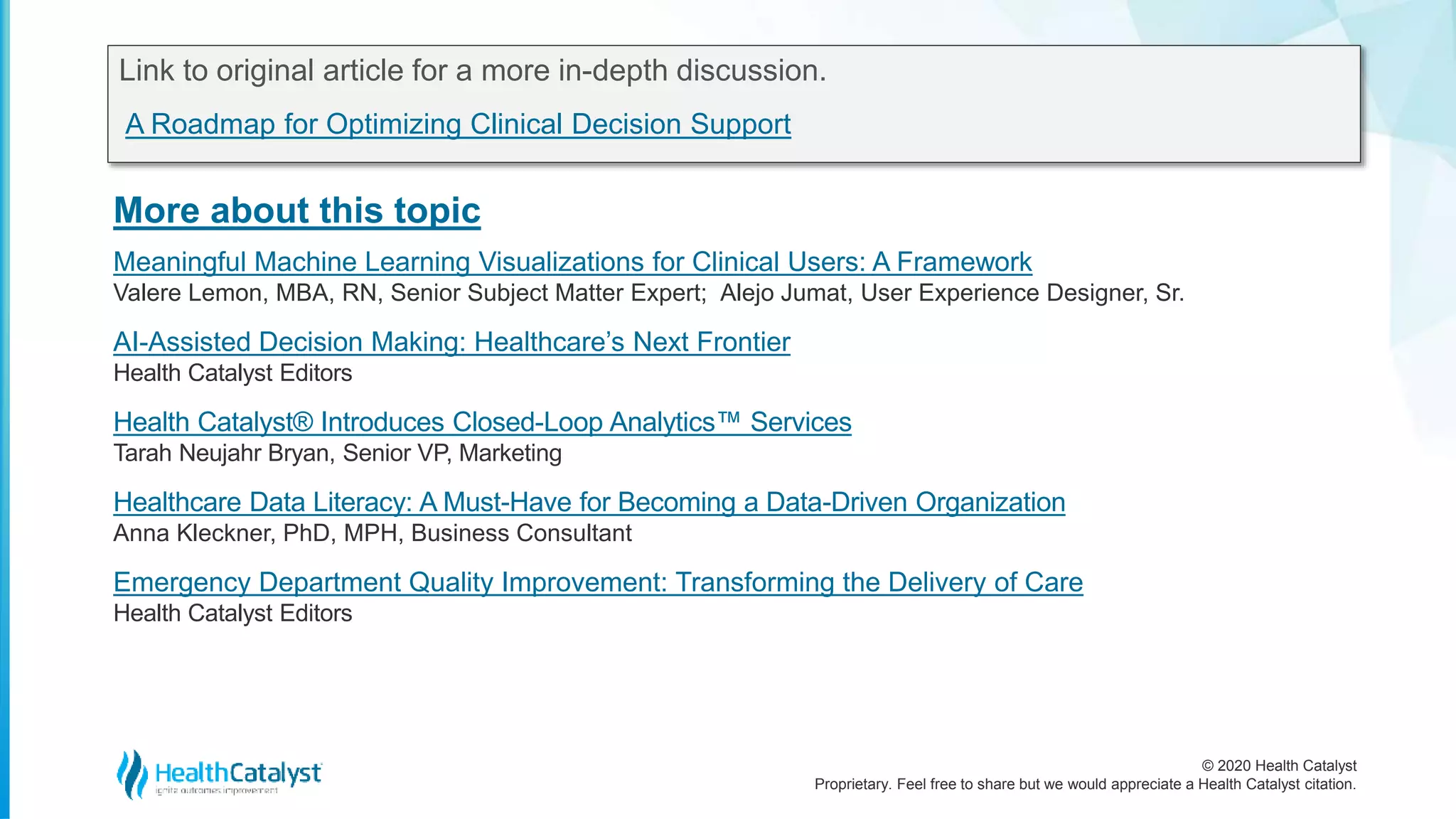 © 2020 Health Catalyst
Proprietary. Feel free to share but we would appreciate a Health Catalyst citation.
More about this topic
Link to original article for a more in-depth discussion.
A Roadmap for Optimizing Clinical Decision Support
Meaningful Machine Learning Visualizations for Clinical Users: A Framework
Valere Lemon, MBA, RN, Senior Subject Matter Expert; Alejo Jumat, User Experience Designer, Sr.
AI-Assisted Decision Making: Healthcare’s Next Frontier
Health Catalyst Editors
Health Catalyst® Introduces Closed-Loop Analytics™ Services
Tarah Neujahr Bryan, Senior VP, Marketing
Healthcare Data Literacy: A Must-Have for Becoming a Data-Driven Organization
Anna Kleckner, PhD, MPH, Business Consultant
Emergency Department Quality Improvement: Transforming the Delivery of Care
Health Catalyst Editors
 