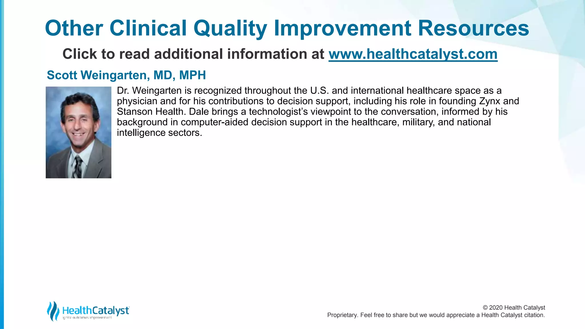 © 2020 Health Catalyst
Proprietary. Feel free to share but we would appreciate a Health Catalyst citation.
Other Clinical Quality Improvement Resources
Click to read additional information at www.healthcatalyst.com
Dr. Weingarten is recognized throughout the U.S. and international healthcare space as a
physician and for his contributions to decision support, including his role in founding Zynx and
Stanson Health. Dale brings a technologist’s viewpoint to the conversation, informed by his
background in computer-aided decision support in the healthcare, military, and national
intelligence sectors.
Scott Weingarten, MD, MPH
 