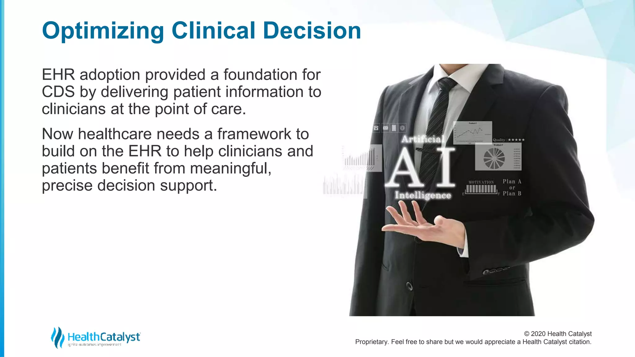 © 2020 Health Catalyst
Proprietary. Feel free to share but we would appreciate a Health Catalyst citation.
Optimizing Clinical Decision
EHR adoption provided a foundation for
CDS by delivering patient information to
clinicians at the point of care.
Now healthcare needs a framework to
build on the EHR to help clinicians and
patients benefit from meaningful,
precise decision support.
 