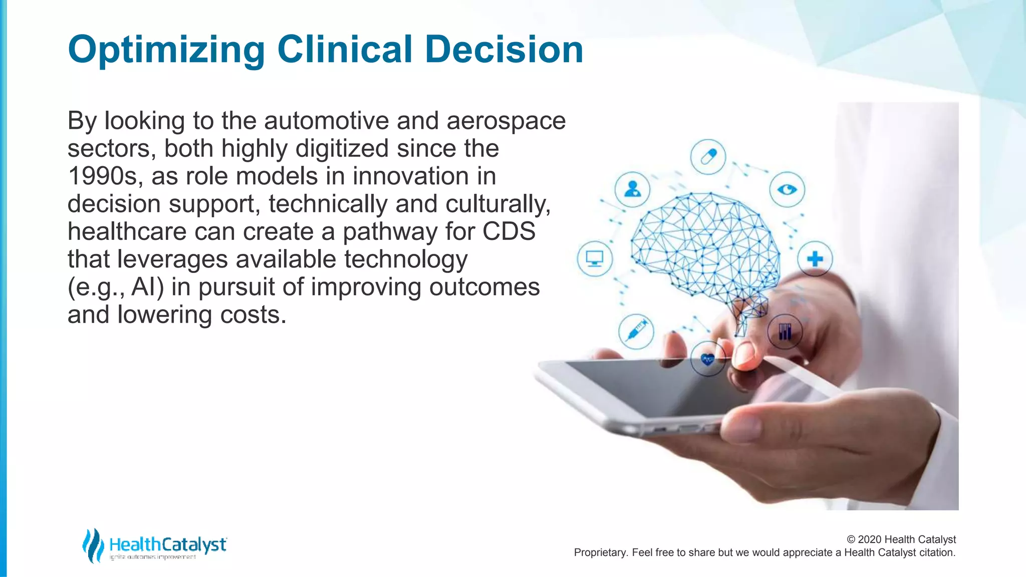 © 2020 Health Catalyst
Proprietary. Feel free to share but we would appreciate a Health Catalyst citation.
Optimizing Clinical Decision
By looking to the automotive and aerospace
sectors, both highly digitized since the
1990s, as role models in innovation in
decision support, technically and culturally,
healthcare can create a pathway for CDS
that leverages available technology
(e.g., AI) in pursuit of improving outcomes
and lowering costs.
 