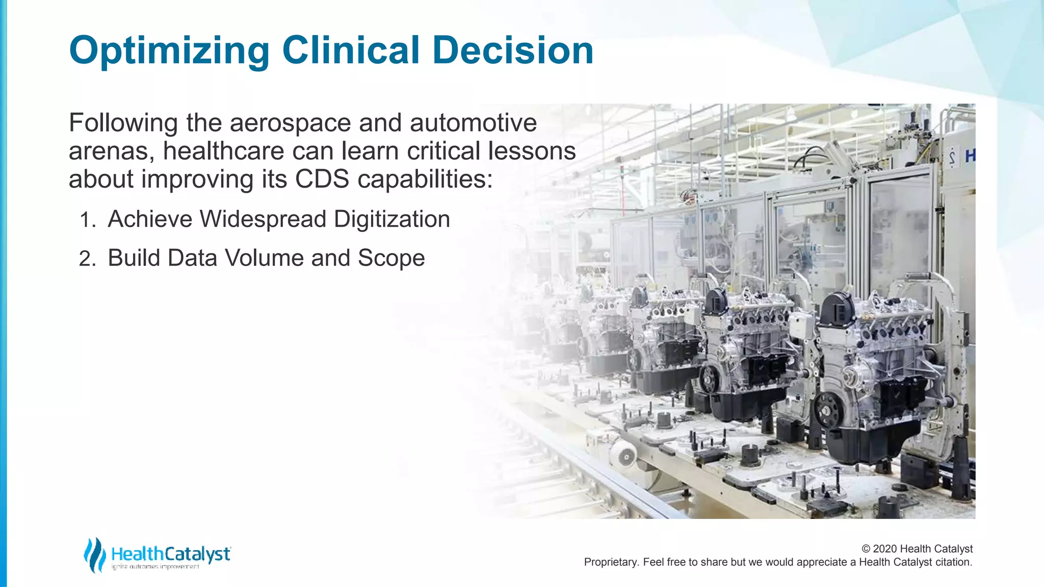 © 2020 Health Catalyst
Proprietary. Feel free to share but we would appreciate a Health Catalyst citation.
Optimizing Clinical Decision
Following the aerospace and automotive
arenas, healthcare can learn critical lessons
about improving its CDS capabilities:
1. Achieve Widespread Digitization
2. Build Data Volume and Scope
 