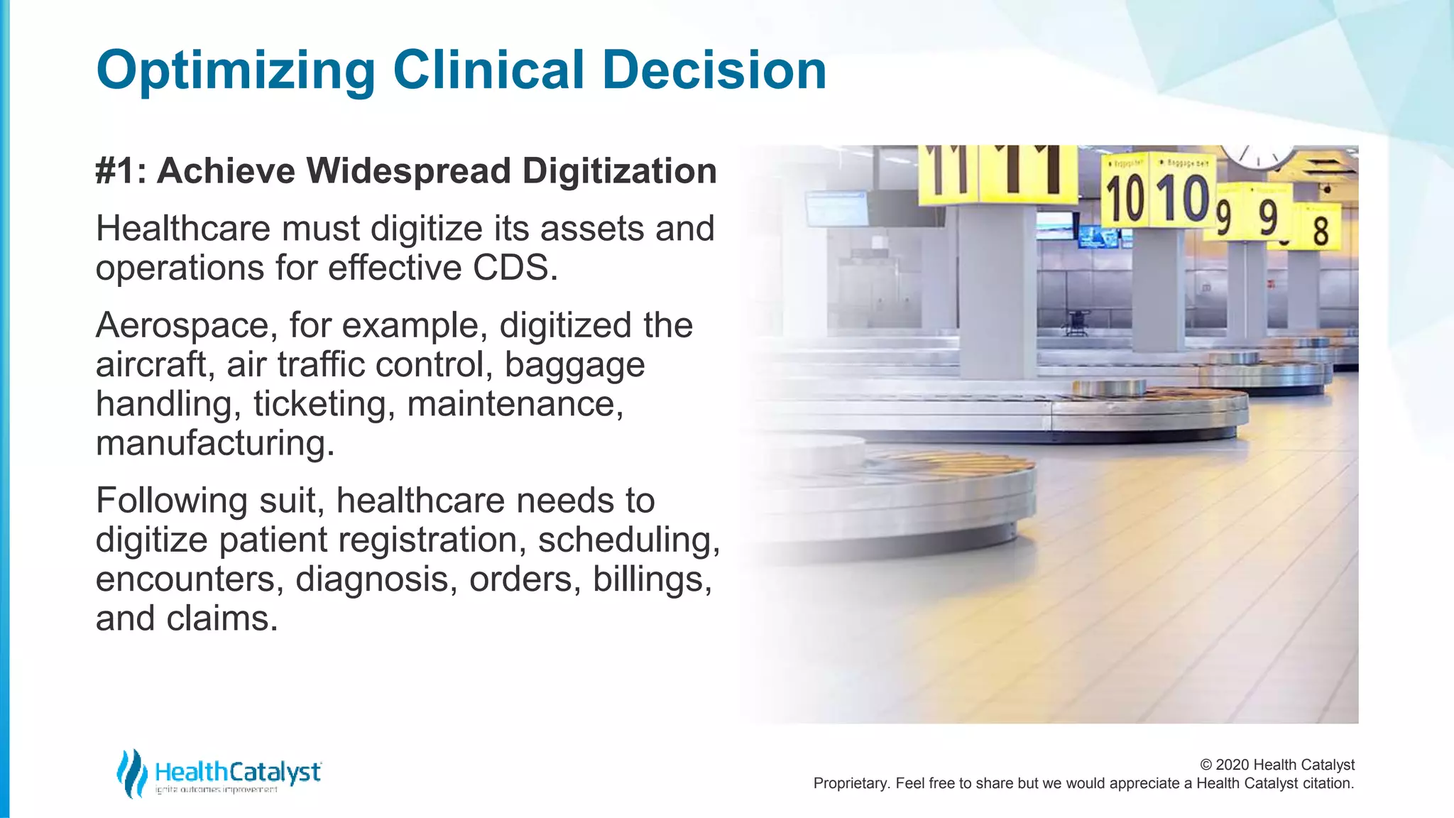 © 2020 Health Catalyst
Proprietary. Feel free to share but we would appreciate a Health Catalyst citation.
Optimizing Clinical Decision
#1: Achieve Widespread Digitization
Healthcare must digitize its assets and
operations for effective CDS.
Aerospace, for example, digitized the
aircraft, air traffic control, baggage
handling, ticketing, maintenance,
manufacturing.
Following suit, healthcare needs to
digitize patient registration, scheduling,
encounters, diagnosis, orders, billings,
and claims.
 
