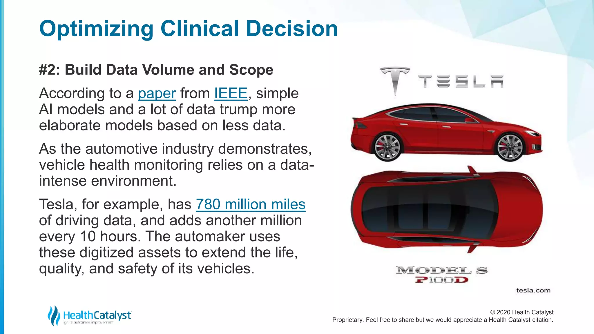 © 2020 Health Catalyst
Proprietary. Feel free to share but we would appreciate a Health Catalyst citation.
Optimizing Clinical Decision
#2: Build Data Volume and Scope
According to a paper from IEEE, simple
AI models and a lot of data trump more
elaborate models based on less data.
As the automotive industry demonstrates,
vehicle health monitoring relies on a data-
intense environment.
Tesla, for example, has 780 million miles
of driving data, and adds another million
every 10 hours. The automaker uses
these digitized assets to extend the life,
quality, and safety of its vehicles.
 