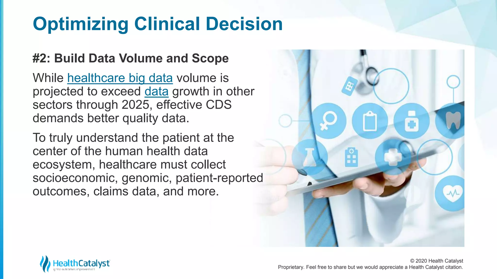 © 2020 Health Catalyst
Proprietary. Feel free to share but we would appreciate a Health Catalyst citation.
Optimizing Clinical Decision
#2: Build Data Volume and Scope
While healthcare big data volume is
projected to exceed data growth in other
sectors through 2025, effective CDS
demands better quality data.
To truly understand the patient at the
center of the human health data
ecosystem, healthcare must collect
socioeconomic, genomic, patient-reported
outcomes, claims data, and more.
 