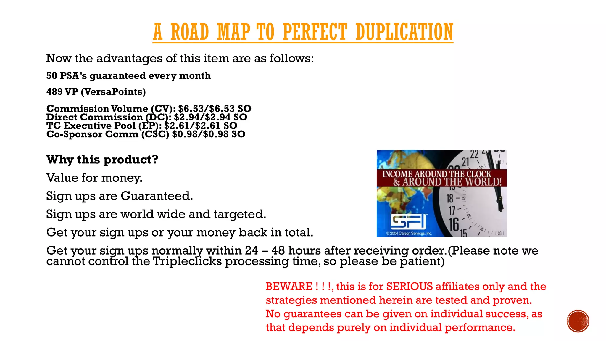 A ROAD MAP TO PERFECT DUPLICATION
Now the advantages of this item are as follows:
50 PSA’s guaranteed every month
489 VP (VersaPoints)
CommissionVolume (CV): $6.53/$6.53 SO
Direct Commission (DC): $2.94/$2.94 SO
TC Executive Pool (EP): $2.61/$2.61 SO
Co-Sponsor Comm (CSC) $0.98/$0.98 SO
Why this product?
Value for money.
Sign ups are Guaranteed.
Sign ups are world wide and targeted.
Get your sign ups or your money back in total.
Get your sign ups normally within 24 – 48 hours after receiving order.(Please note we
cannot control the Tripleclicks processing time, so please be patient)
BEWARE ! ! !, this is for SERIOUS affiliates only and the
strategies mentioned herein are tested and proven.
No guarantees can be given on individual success, as
that depends purely on individual performance.
 
