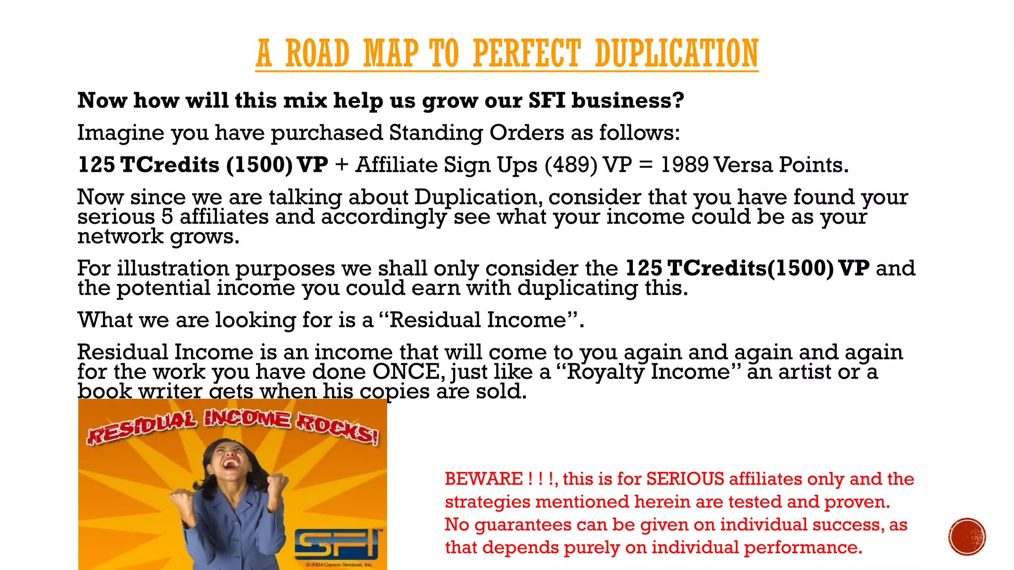 A ROAD MAP TO PERFECT DUPLICATION
Now how will this mix help us grow our SFI business?
Imagine you have purchased Standing Orders as follows:
125 TCredits (1500) VP + Affiliate Sign Ups (489) VP = 1989 Versa Points.
Now since we are talking about Duplication, consider that you have found your
serious 5 affiliates and accordingly see what your income could be as your
network grows.
For illustration purposes we shall only consider the 125 TCredits(1500) VP and
the potential income you could earn with duplicating this.
What we are looking for is a “Residual Income”.
Residual Income is an income that will come to you again and again and again
for the work you have done ONCE, just like a “Royalty Income” an artist or a
book writer gets when his copies are sold.
BEWARE ! ! !, this is for SERIOUS affiliates only and the
strategies mentioned herein are tested and proven.
No guarantees can be given on individual success, as
that depends purely on individual performance.
 