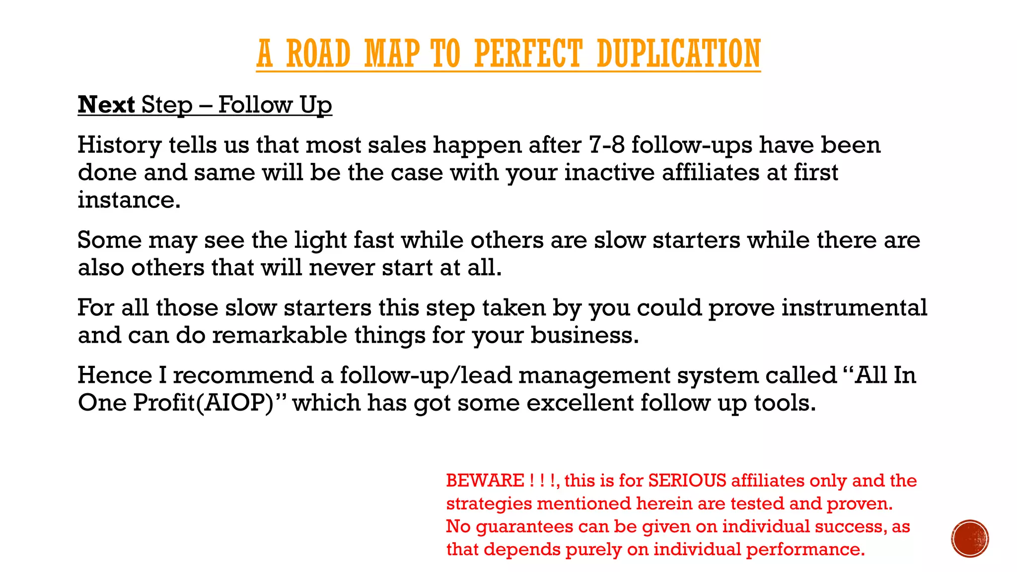 A ROAD MAP TO PERFECT DUPLICATION
Next Step – Follow Up
History tells us that most sales happen after 7-8 follow-ups have been
done and same will be the case with your inactive affiliates at first
instance.
Some may see the light fast while others are slow starters while there are
also others that will never start at all.
For all those slow starters this step taken by you could prove instrumental
and can do remarkable things for your business.
Hence I recommend a follow-up/lead management system called “All In
One Profit(AIOP)” which has got some excellent follow up tools.
BEWARE ! ! !, this is for SERIOUS affiliates only and the
strategies mentioned herein are tested and proven.
No guarantees can be given on individual success, as
that depends purely on individual performance.
 