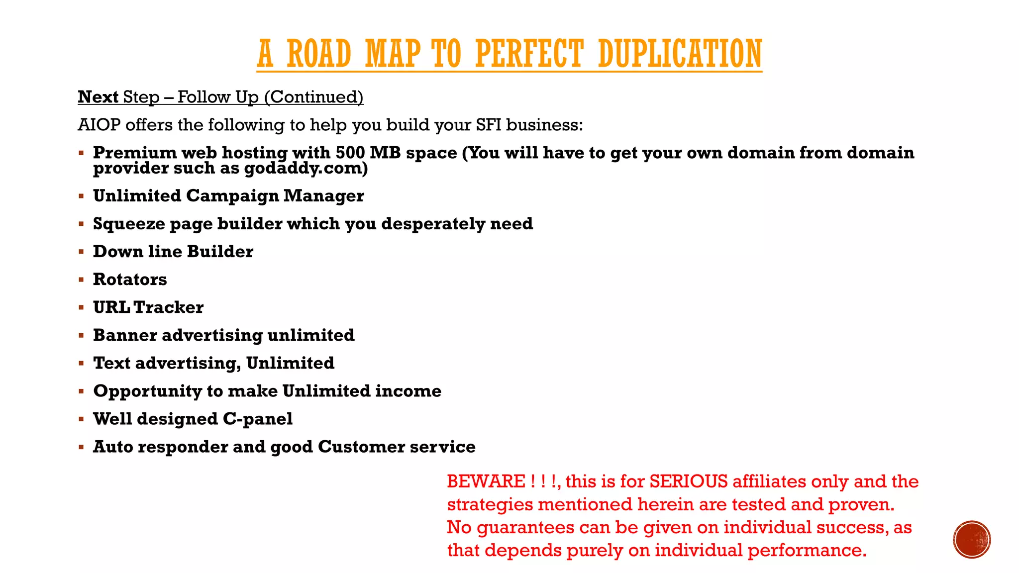 A ROAD MAP TO PERFECT DUPLICATION
Next Step – Follow Up (Continued)
AIOP offers the following to help you build your SFI business:
 Premium web hosting with 500 MB space (You will have to get your own domain from domain
provider such as godaddy.com)
 Unlimited Campaign Manager
 Squeeze page builder which you desperately need
 Down line Builder
 Rotators
 URL Tracker
 Banner advertising unlimited
 Text advertising, Unlimited
 Opportunity to make Unlimited income
 Well designed C-panel
 Auto responder and good Customer service
BEWARE ! ! !, this is for SERIOUS affiliates only and the
strategies mentioned herein are tested and proven.
No guarantees can be given on individual success, as
that depends purely on individual performance.
 