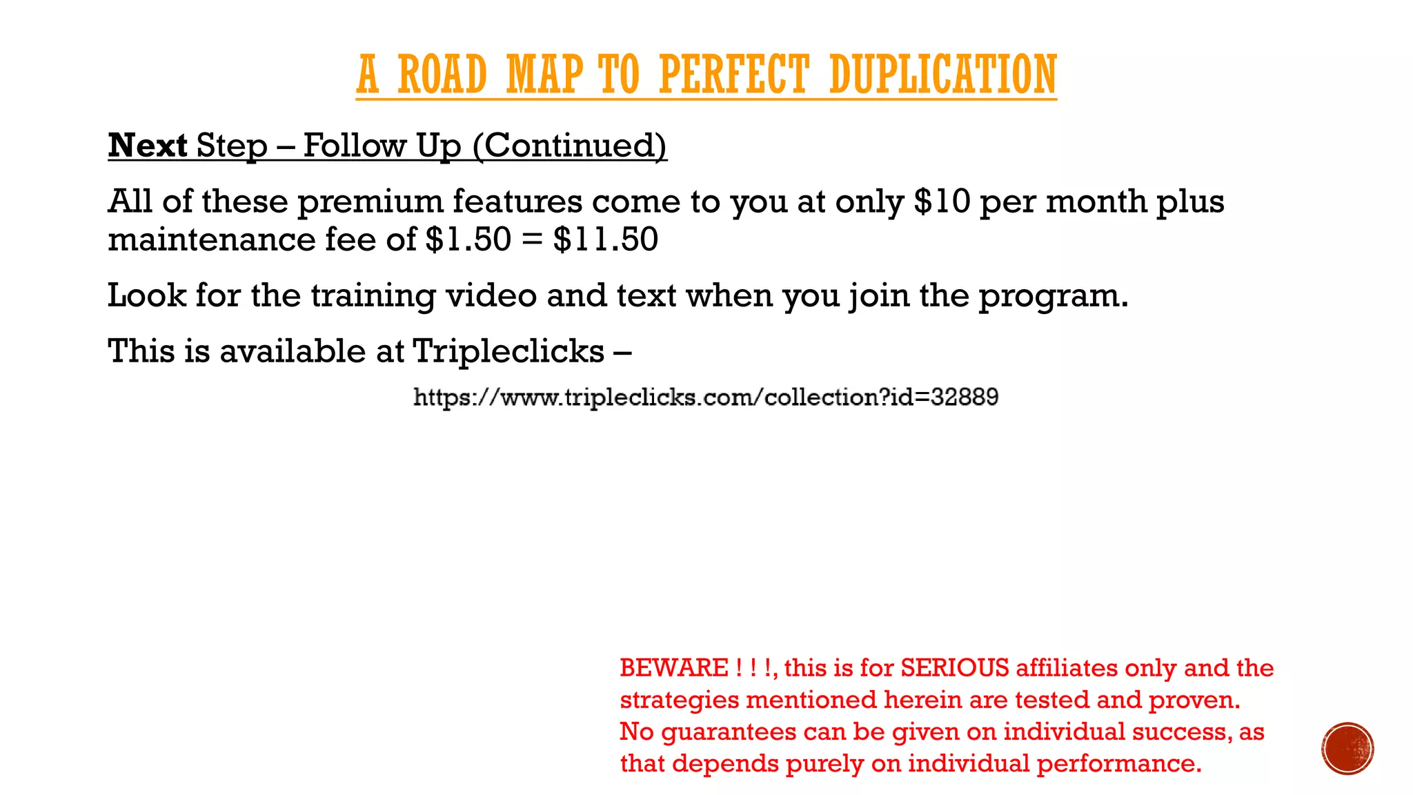A ROAD MAP TO PERFECT DUPLICATION
Next Step – Follow Up (Continued)
All of these premium features come to you at only $10 per month plus
maintenance fee of $1.50 = $11.50
Look for the training video and text when you join the program.
This is available at Tripleclicks –
BEWARE ! ! !, this is for SERIOUS affiliates only and the
strategies mentioned herein are tested and proven.
No guarantees can be given on individual success, as
that depends purely on individual performance.
 