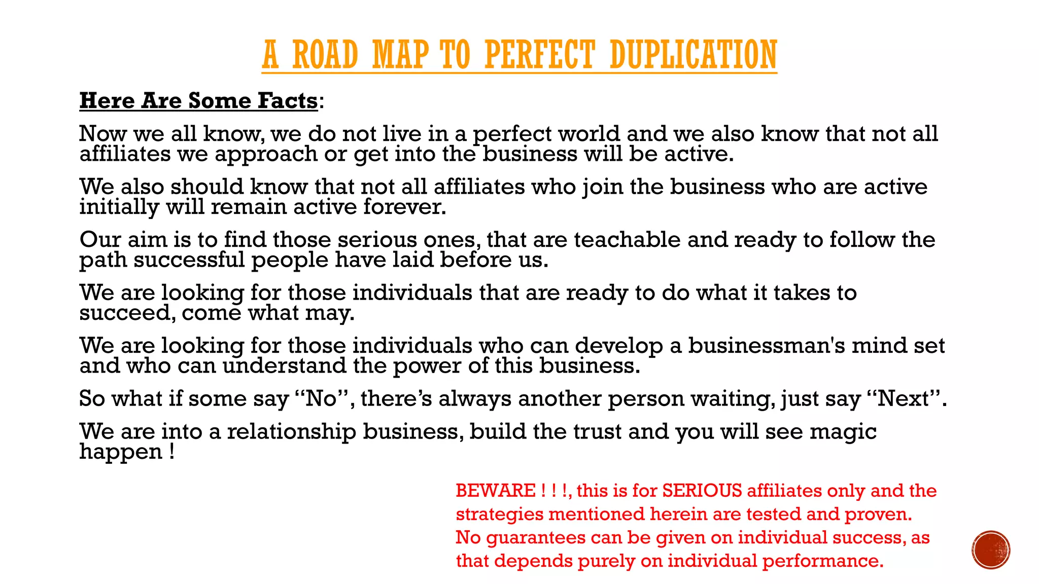 A ROAD MAP TO PERFECT DUPLICATION
Here Are Some Facts:
Now we all know, we do not live in a perfect world and we also know that not all
affiliates we approach or get into the business will be active.
We also should know that not all affiliates who join the business who are active
initially will remain active forever.
Our aim is to find those serious ones, that are teachable and ready to follow the
path successful people have laid before us.
We are looking for those individuals that are ready to do what it takes to
succeed, come what may.
We are looking for those individuals who can develop a businessman's mind set
and who can understand the power of this business.
So what if some say “No”, there’s always another person waiting, just say “Next”.
We are into a relationship business, build the trust and you will see magic
happen !
BEWARE ! ! !, this is for SERIOUS affiliates only and the
strategies mentioned herein are tested and proven.
No guarantees can be given on individual success, as
that depends purely on individual performance.
 