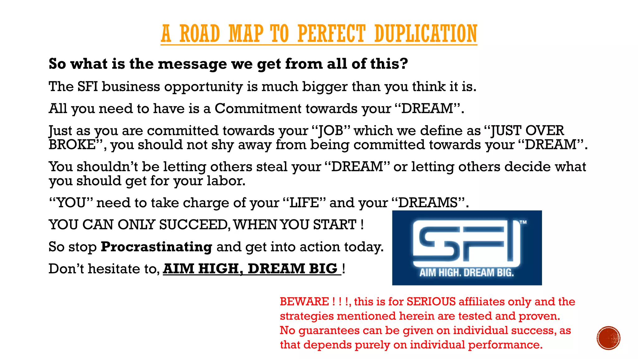 A ROAD MAP TO PERFECT DUPLICATION
So what is the message we get from all of this?
The SFI business opportunity is much bigger than you think it is.
All you need to have is a Commitment towards your “DREAM”.
Just as you are committed towards your “JOB” which we define as “JUST OVER
BROKE”, you should not shy away from being committed towards your “DREAM”.
You shouldn’t be letting others steal your “DREAM” or letting others decide what
you should get for your labor.
“YOU” need to take charge of your “LIFE” and your “DREAMS”.
YOU CAN ONLY SUCCEED,WHEN YOU START !
So stop Procrastinating and get into action today.
Don’t hesitate to, AIM HIGH, DREAM BIG !
BEWARE ! ! !, this is for SERIOUS affiliates only and the
strategies mentioned herein are tested and proven.
No guarantees can be given on individual success, as
that depends purely on individual performance.
 
