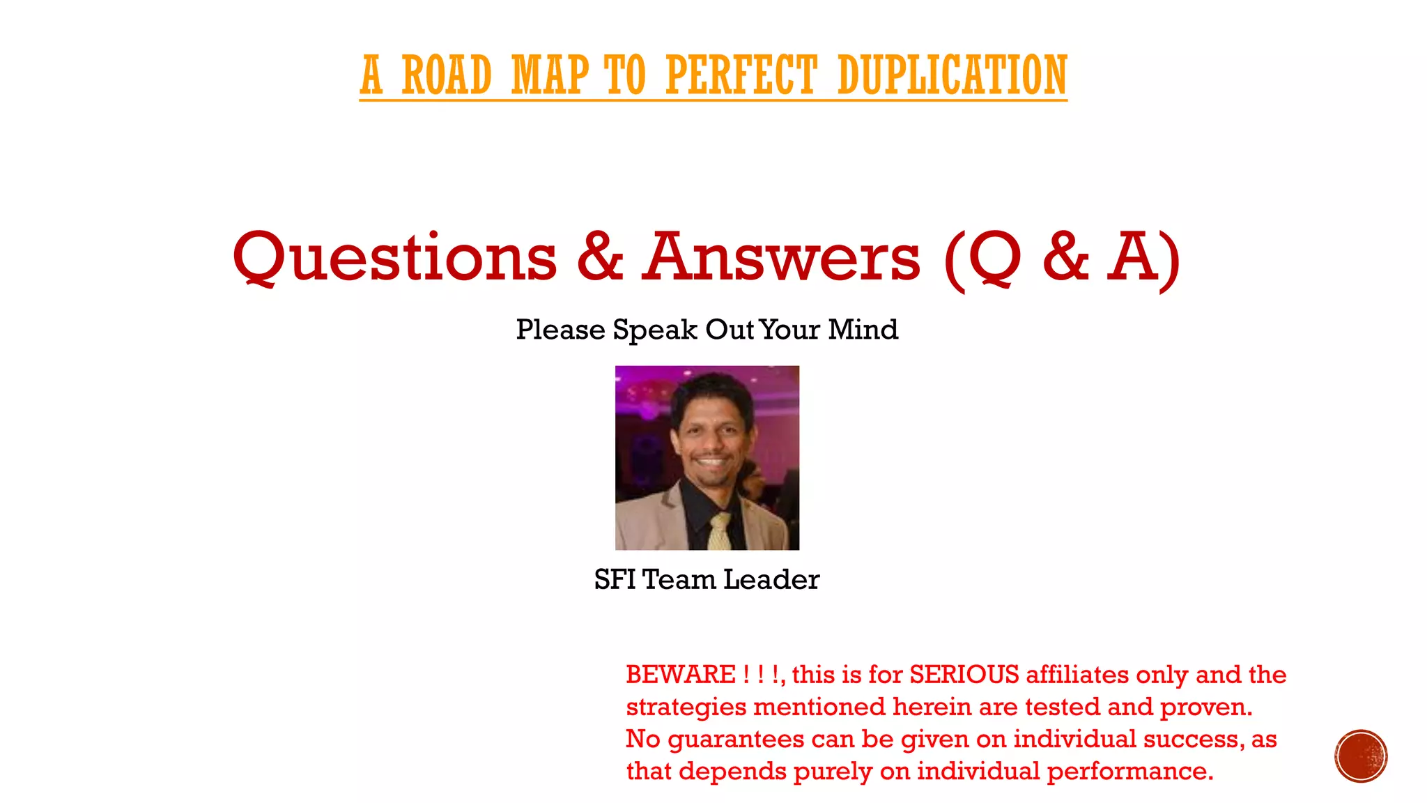 Questions & Answers (Q & A)
Please Speak OutYour Mind
SFI Team Leader
BEWARE ! ! !, this is for SERIOUS affiliates only and the
strategies mentioned herein are tested and proven.
No guarantees can be given on individual success, as
that depends purely on individual performance.
A ROAD MAP TO PERFECT DUPLICATION
 