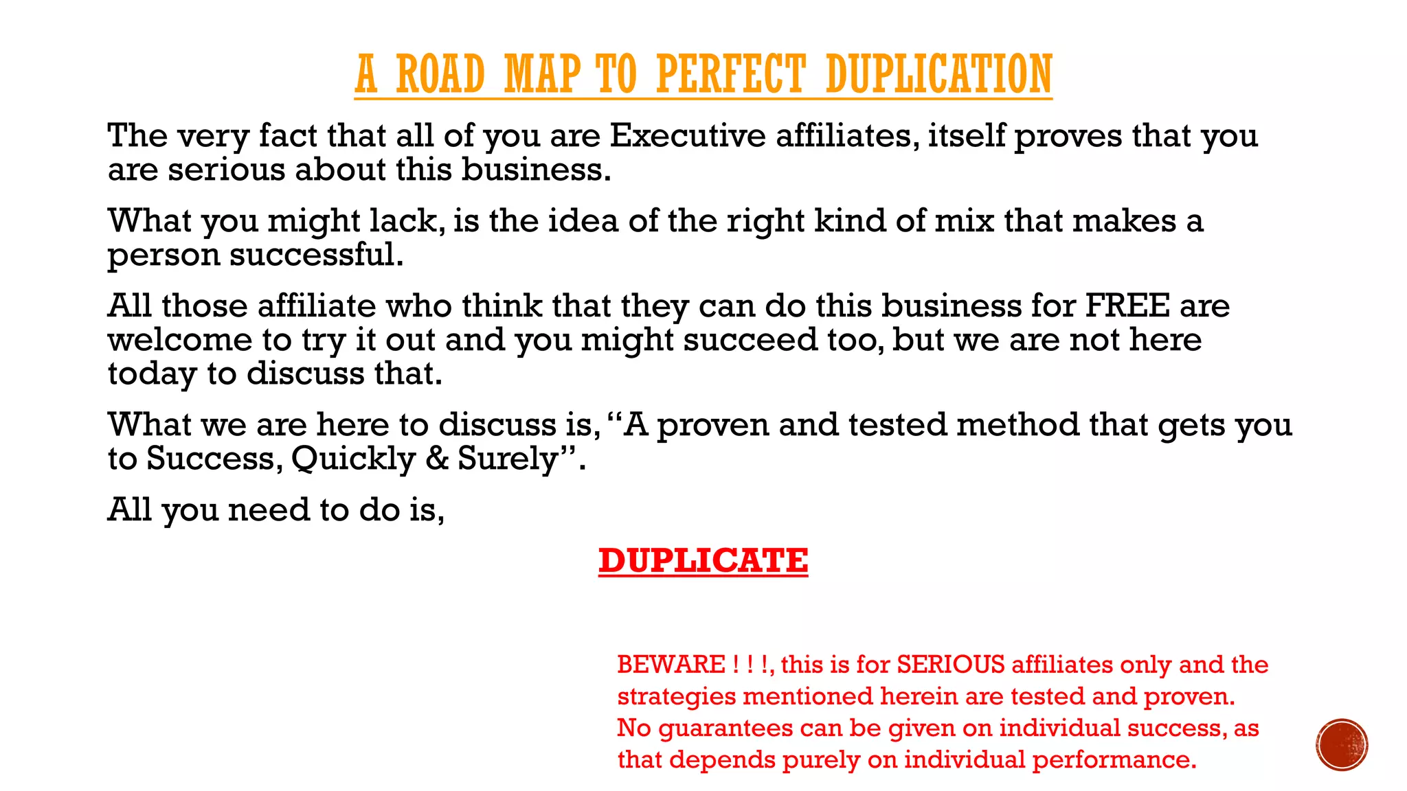 A ROAD MAP TO PERFECT DUPLICATION
The very fact that all of you are Executive affiliates, itself proves that you
are serious about this business.
What you might lack, is the idea of the right kind of mix that makes a
person successful.
All those affiliate who think that they can do this business for FREE are
welcome to try it out and you might succeed too, but we are not here
today to discuss that.
What we are here to discuss is,“A proven and tested method that gets you
to Success, Quickly & Surely”.
All you need to do is,
DUPLICATE
BEWARE ! ! !, this is for SERIOUS affiliates only and the
strategies mentioned herein are tested and proven.
No guarantees can be given on individual success, as
that depends purely on individual performance.
 