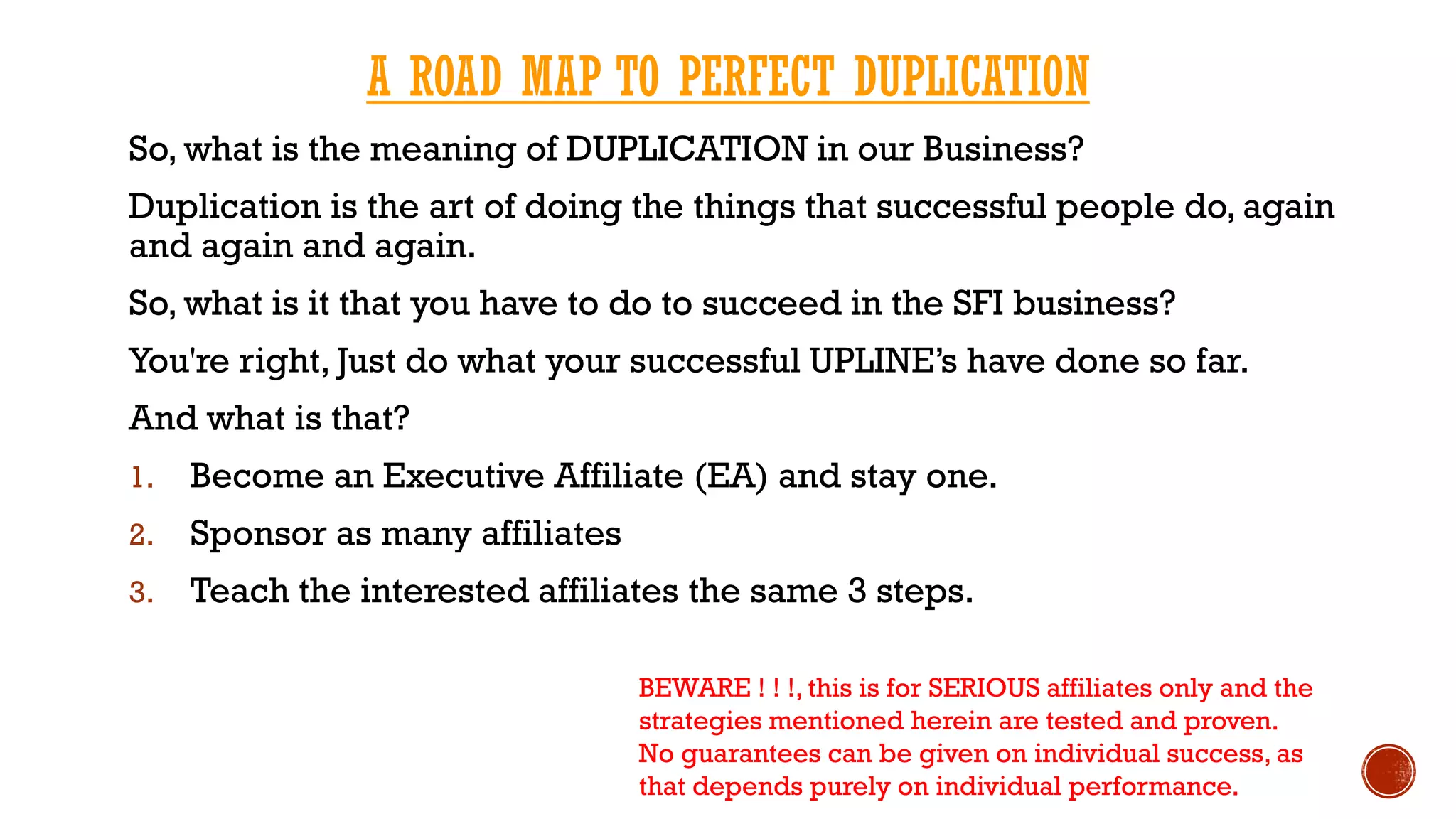 A ROAD MAP TO PERFECT DUPLICATION
So, what is the meaning of DUPLICATION in our Business?
Duplication is the art of doing the things that successful people do, again
and again and again.
So, what is it that you have to do to succeed in the SFI business?
You're right, Just do what your successful UPLINE’s have done so far.
And what is that?
1. Become an Executive Affiliate (EA) and stay one.
2. Sponsor as many affiliates
3. Teach the interested affiliates the same 3 steps.
BEWARE ! ! !, this is for SERIOUS affiliates only and the
strategies mentioned herein are tested and proven.
No guarantees can be given on individual success, as
that depends purely on individual performance.
 