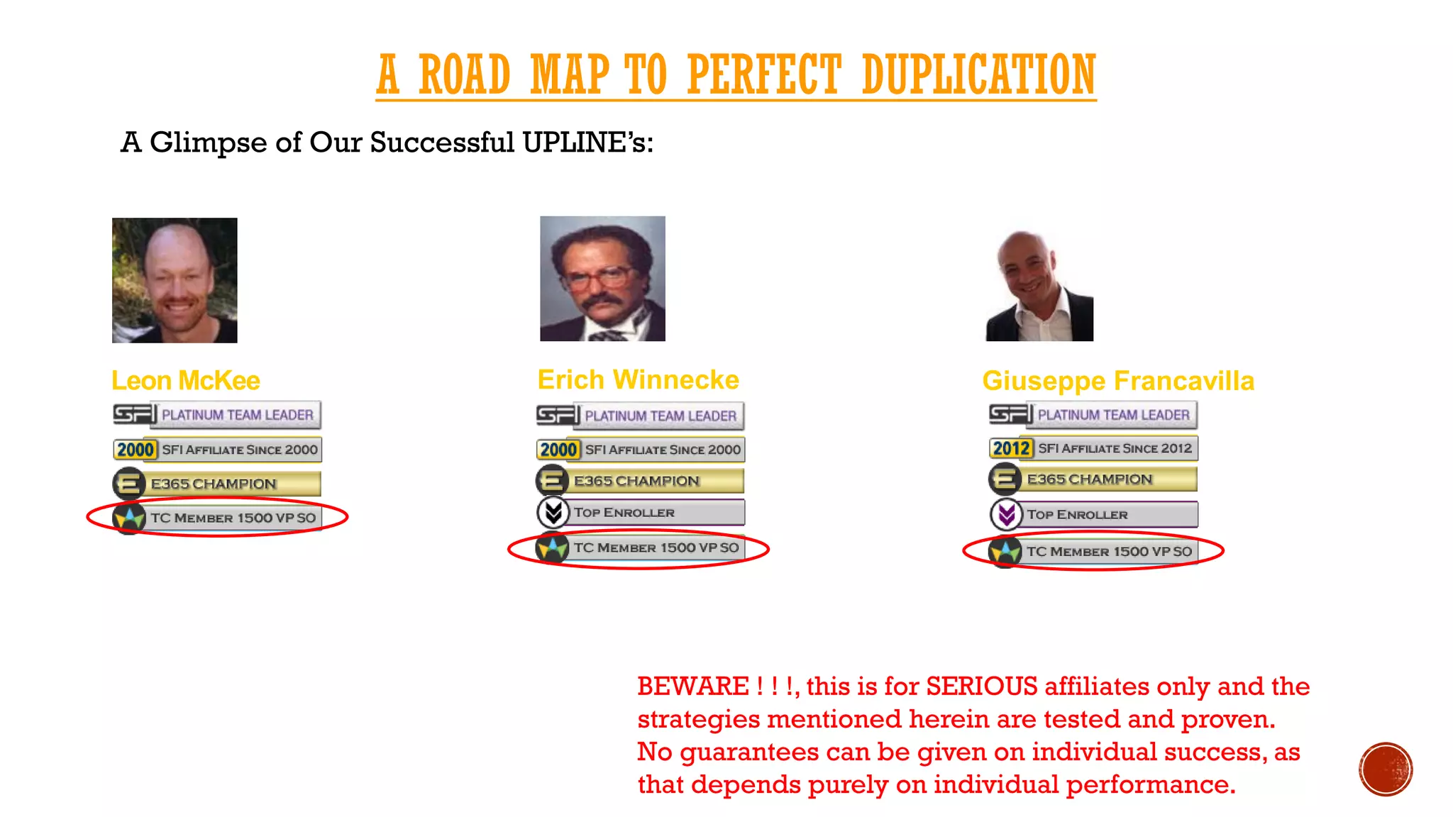A ROAD MAP TO PERFECT DUPLICATION
A Glimpse of Our Successful UPLINE’s:
Leon McKee Erich Winnecke Giuseppe Francavilla
BEWARE ! ! !, this is for SERIOUS affiliates only and the
strategies mentioned herein are tested and proven.
No guarantees can be given on individual success, as
that depends purely on individual performance.
 