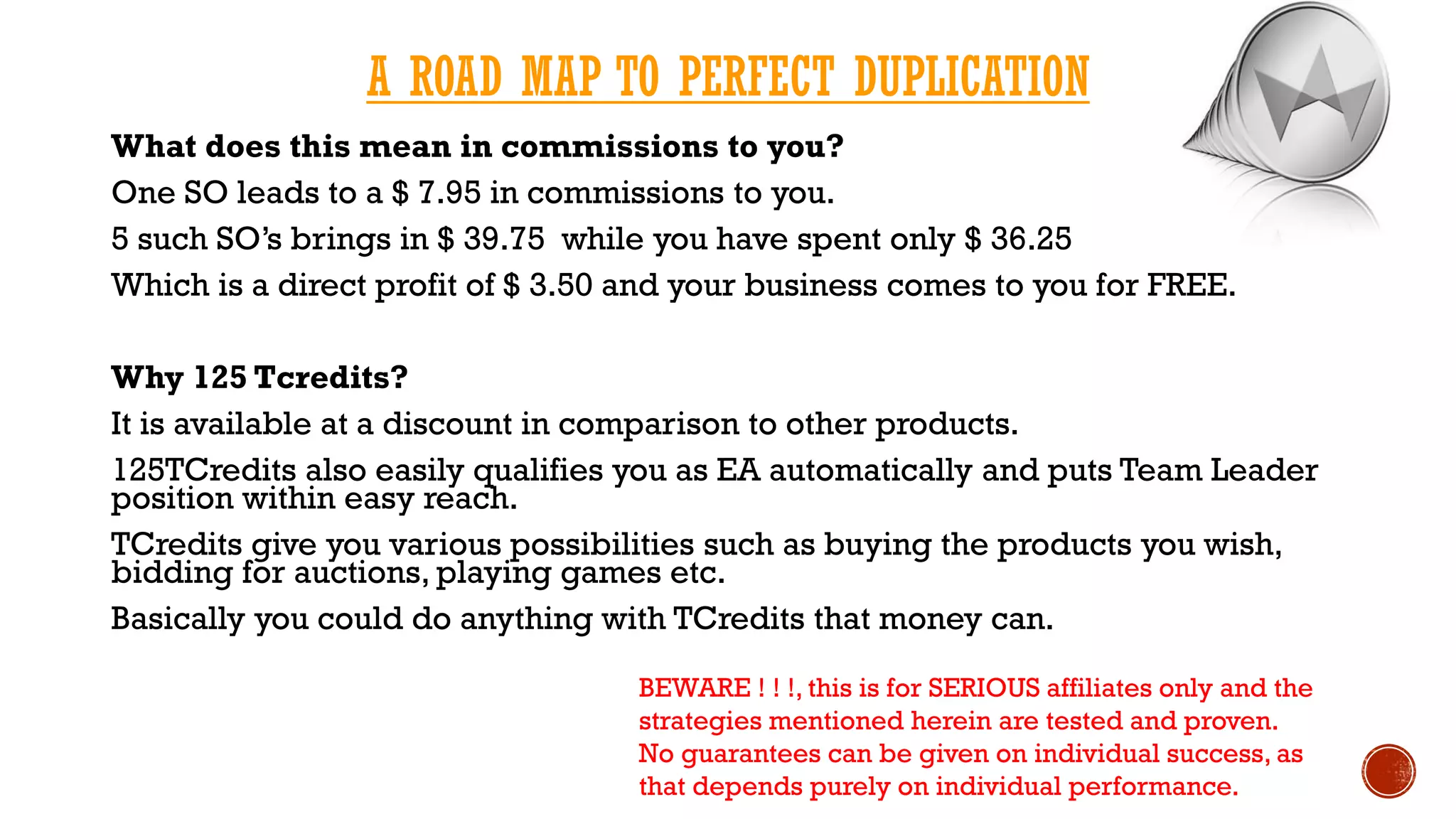 A ROAD MAP TO PERFECT DUPLICATION
What does this mean in commissions to you?
One SO leads to a $ 7.95 in commissions to you.
5 such SO’s brings in $ 39.75 while you have spent only $ 36.25
Which is a direct profit of $ 3.50 and your business comes to you for FREE.
Why 125 Tcredits?
It is available at a discount in comparison to other products.
125TCredits also easily qualifies you as EA automatically and puts Team Leader
position within easy reach.
TCredits give you various possibilities such as buying the products you wish,
bidding for auctions, playing games etc.
Basically you could do anything with TCredits that money can.
BEWARE ! ! !, this is for SERIOUS affiliates only and the
strategies mentioned herein are tested and proven.
No guarantees can be given on individual success, as
that depends purely on individual performance.
 