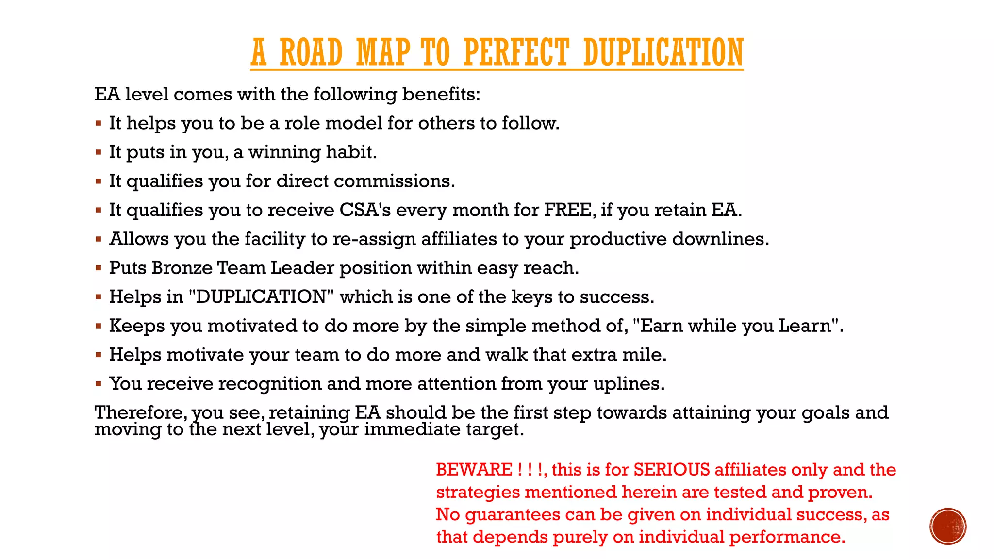 EA level comes with the following benefits:
 It helps you to be a role model for others to follow.
 It puts in you, a winning habit.
 It qualifies you for direct commissions.
 It qualifies you to receive CSA's every month for FREE, if you retain EA.
 Allows you the facility to re-assign affiliates to your productive downlines.
 Puts Bronze Team Leader position within easy reach.
 Helps in "DUPLICATION" which is one of the keys to success.
 Keeps you motivated to do more by the simple method of, "Earn while you Learn".
 Helps motivate your team to do more and walk that extra mile.
 You receive recognition and more attention from your uplines.
Therefore, you see, retaining EA should be the first step towards attaining your goals and
moving to the next level, your immediate target.
A ROAD MAP TO PERFECT DUPLICATION
BEWARE ! ! !, this is for SERIOUS affiliates only and the
strategies mentioned herein are tested and proven.
No guarantees can be given on individual success, as
that depends purely on individual performance.
 