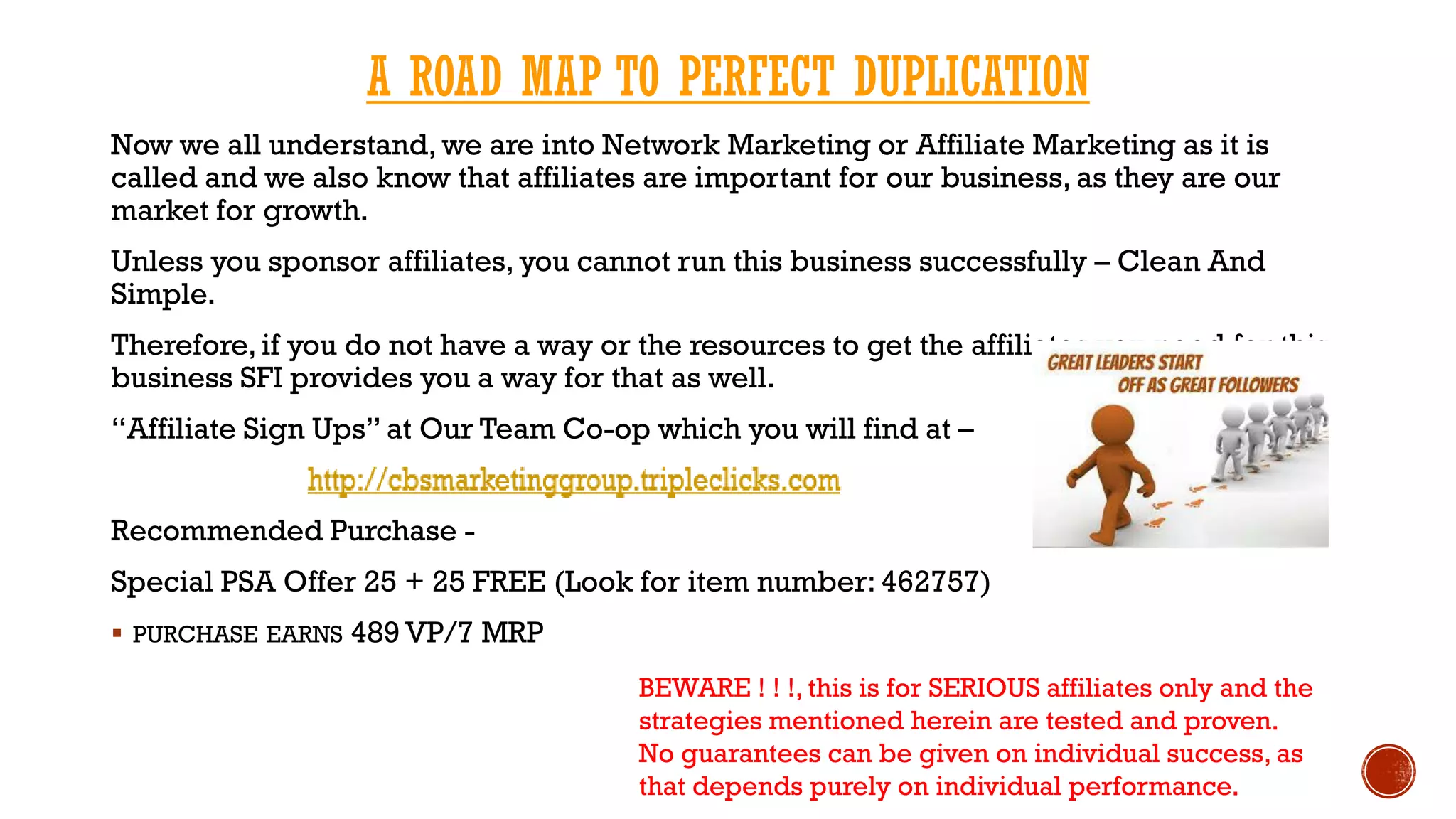 A ROAD MAP TO PERFECT DUPLICATION
Now we all understand, we are into Network Marketing or Affiliate Marketing as it is
called and we also know that affiliates are important for our business, as they are our
market for growth.
Unless you sponsor affiliates, you cannot run this business successfully – Clean And
Simple.
Therefore, if you do not have a way or the resources to get the affiliates you need for this
business SFI provides you a way for that as well.
“Affiliate Sign Ups” at Our Team Co-op which you will find at –
Recommended Purchase -
Special PSA Offer 25 + 25 FREE (Look for item number: 462757)
 PURCHASE EARNS 489 VP/7 MRP
BEWARE ! ! !, this is for SERIOUS affiliates only and the
strategies mentioned herein are tested and proven.
No guarantees can be given on individual success, as
that depends purely on individual performance.
 