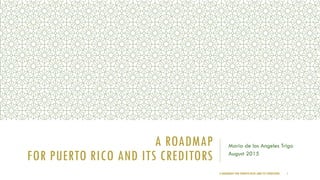 A ROADMAP
FOR PUERTO RICO AND ITS CREDITORS
Maria de los Angeles Trigo
August 2015
A ROADMAP FOR PUERTO RICO AND ITS CREDITORS 1
 