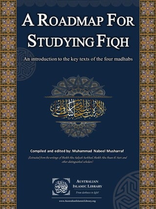 A ROADMAP FOR
STUDYING FIQH
An introduction to the key texts of the four madhabs
Compiled and edited by: Muhammad Nabeel Musharraf
(Extracted fromthewritings of SheikhAbu Aaliyah Surkheel,Sheikh Abu IhsanAl-Asiri and
other distinguished scholars)
 