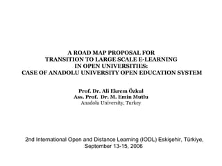 A ROAD MAP PROPOSAL FOR
      TRANSITION TO LARGE SCALE E-LEARNING
              IN OPEN UNIVERSITIES:
CASE OF ANADOLU UNIVERSITY OPEN EDUCATION SYSTEM


                    Prof. Dr. Ali Ekrem Özkul
                   Ass. Prof. Dr. M. Emin Mutlu
                     Anadolu University, Turkey




2nd International Open and Distance Learning (IODL) Eskişehir, Türkiye,
                       September 13-15, 2006
 