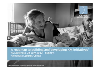A roadmap to building and developing KM initiatives*
            p           g           p g
    KM Australia, 24 July 2012 – Sydney
    Alexandra Lederer, Genea


* Also presented at Carrefours Logistiques, Paris – March 2008
 