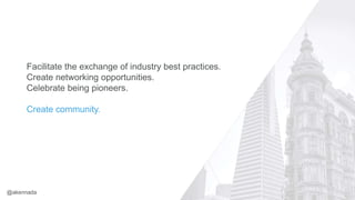 Facilitate the exchange of industry best practices.
Create networking opportunities.
Celebrate being pioneers.
Create community.
@akennada
 