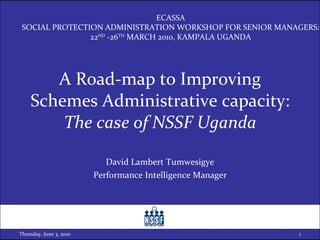A Road-map to Improving Schemes Administrative capacity: The case of NSSF Uganda David Lambert Tumwesigye Performance Intelligence Manager Thursday, June 3, 2010 ECASSA SOCIAL PROTECTION ADMINISTRATION WORKSHOP FOR SENIOR MANAGERS: 22 ND  -26 TH  MARCH 2010, KAMPALA UGANDA 