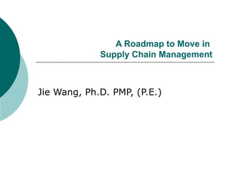 A Roadmap to Move in  Supply Chain Management Jie Wang, Ph.D. PMP, (P.E.) 