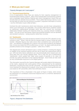 4 What you don’t need
             “Capacity Managers don’t need pagers!”

             4.1 Threshold-based Alerting
             A lot of organizations these days are relying for their capacity management on
             threshold-based alerting systems. Many have sophisticated event-tracking systems
             and e-mail/pager based alerting. Relying upon event management means that you
             are told when you already have a problem. This is rather like having a device in your
             car that tells you when you are having an accident! (Important information of course
             – but the information is just a little too late.)

             Contrast this with mechanisms which track behaviour, provide linear extrapolation
             where such techniques are applicable, and provide performance prediction based
             on well-known mathematical principles which take into account the non-linear
             relationship between loading and response times (e.g. queuing network modelling
             tools). The use of such techniques means that potential problems can be identiﬁed
             and avoided in advance – being proactive rather than re-active.

             4.2 ‘Dashboards’
             A senior IS manager once told me that he needed “to know the CPU utilization at any
             moment in time”. When I told him that his request made no sense, things got quite
             heated! Utilization ﬁgures only make sense when considered over some period of
             time. The deﬁnition of Utilization for a device is its busy time divided by the elapsed
             time. At any one instant the CPU is either busy, or it isn’t. So, there could only be two
             possible answers to the manager’s question – either 0% or 100%!

             The elapsed time chosen will depend upon a variety of factors, including the degree
             of volatility of the required measure and the use to which the measurement will be
             put. CPU and other device utilizations can vary dramatically when viewed over very
             short (less than one minute) elapsed times. This is why the use of performance
             ‘dashboards’, which update their ‘dials’ every couple of seconds or so, does not
             provide any useful information to the Capacity Manager. (Such tools can also soak
             up very considerable resources on the target system.)

             The information required by the Capacity Manager will usually relate to the behaviour
             of the metric, observed over some period of time, characterized by the statistical
             distribution, including the mean and 95th percentile. The latter is becoming more and
             more important for response time analysis, since many service level agreements are
             now based on 95th percentiles rather than arithmetic means.

             The importance of this is illustrated in the graph at Figure 2 below, which shows
             the distribution of a workload’s end-to-end response time in a multi-tier client/server
             environment.




              Figure 2. Response Time Distribution


3
    Workload and Server Consolidation
 