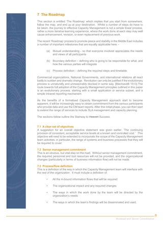 7 The Roadmap
This section is entitled ‘The Roadmap’ which implies that you start from somewhere,
follow the map, and end up at your destination. Whilst a number of steps do have to
be taken, the journey to effective Capacity Management is not a simple linear process,
rather a more iterative learning experience, where the work done at each step may well
cause enhancement, revision, or even replacement of previous work.

The recent ‘Roadmap’ process to promote peace and stability in the Middle East includes
a number of important milestones that are equally applicable here: -

       (a)   Mutual understanding - so that everyone involved appreciates the needs
             and views of all participants

       (b)   Boundary deﬁnition – deﬁning who is going to be responsible for what, and
             how the various parties will integrate

       (c)   Process deﬁnition – deﬁning the required steps and timetable.

Commercial organizations, National Governments, and international relations all react
badly to sudden and dramatic change. Revolution can only be justiﬁed if the evolutionary
process is unnaturally and unreasonably blocked in some way. [Machiavelli 1513] The
route towards full adoption of the Capacity Management principles outlined in this paper
is an evolutionary process, starting with a small application or service subset, and a
simple intranet reporting mechanism.

As the beneﬁts of a formalised Capacity Management approach start to become
apparent, it will be increasingly easy to obtain commitment from the various participants
who provide data and use the CM team reports. After this initial phase, you can then start
to extend the range of services to include SLA management and capacity planning.

The sections below outline the Stairway to Heaven Success.


7.1 A clear set of objectives
A suggestion for an overall objective statement was given earlier: ‘The continuing
provision of consistent, acceptable service levels at a known and controlled cost.’ This
objective will need to be extended to incorporate the scope of the Capacity Management
team activities, in particular, the range of systems and business processes that they will
be required to cover.

7.2 Senior management commitment
This is an obvious, but vital step on the road. Without senior management commitment,
the required personnel and tool resources will not be provided, and the organizational
changes (particularly in terms of business information ﬂow) will not be made.

7.3 Process/ﬂow deﬁnition
This is a deﬁnition of the way in which the Capacity Management team will interface with
the rest of the organization. It must include a deﬁnition of:

       •     All the in-bound information ﬂows that will be required

       •     The organizational impact and any required changes

       •     The ways in which the work done by the team will be directed by the
             organization’s needs

       •     The ways in which the team’s ﬁndings will be disseminated and used.



                                                                                                      8
                                                                  Workload and Server Consolidation
 