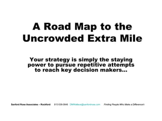 A Road Map to the Uncrowded Extra Mile Your strategy is simply the staying power to pursue repetitive attempts to reach key decision makers… Sanford Rose Associates – Rockford     815 636-0848  [email_address]   Finding People Who Make a Difference  