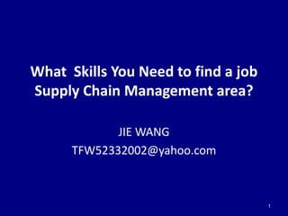 What Skills You Need to find a job
Supply Chain Management area?

             JIE WANG
      TFW52332002@yahoo.com



                                     1
 