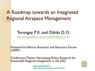 A Roadmap towards an Integrated
Regional Airspace Management
Presented at African Research and Resource Forum
(ARRF)
ConferenceTheme: Harnessing Policy Research for
Sustainable Regional Integration in the EAC
MOI UNIVERSITY
Nurturing Innovation and Talent
Torongey P. K. and Odido D. O.
pktorongey@mu.ac.ke ; odido@mu.ac.ke
 